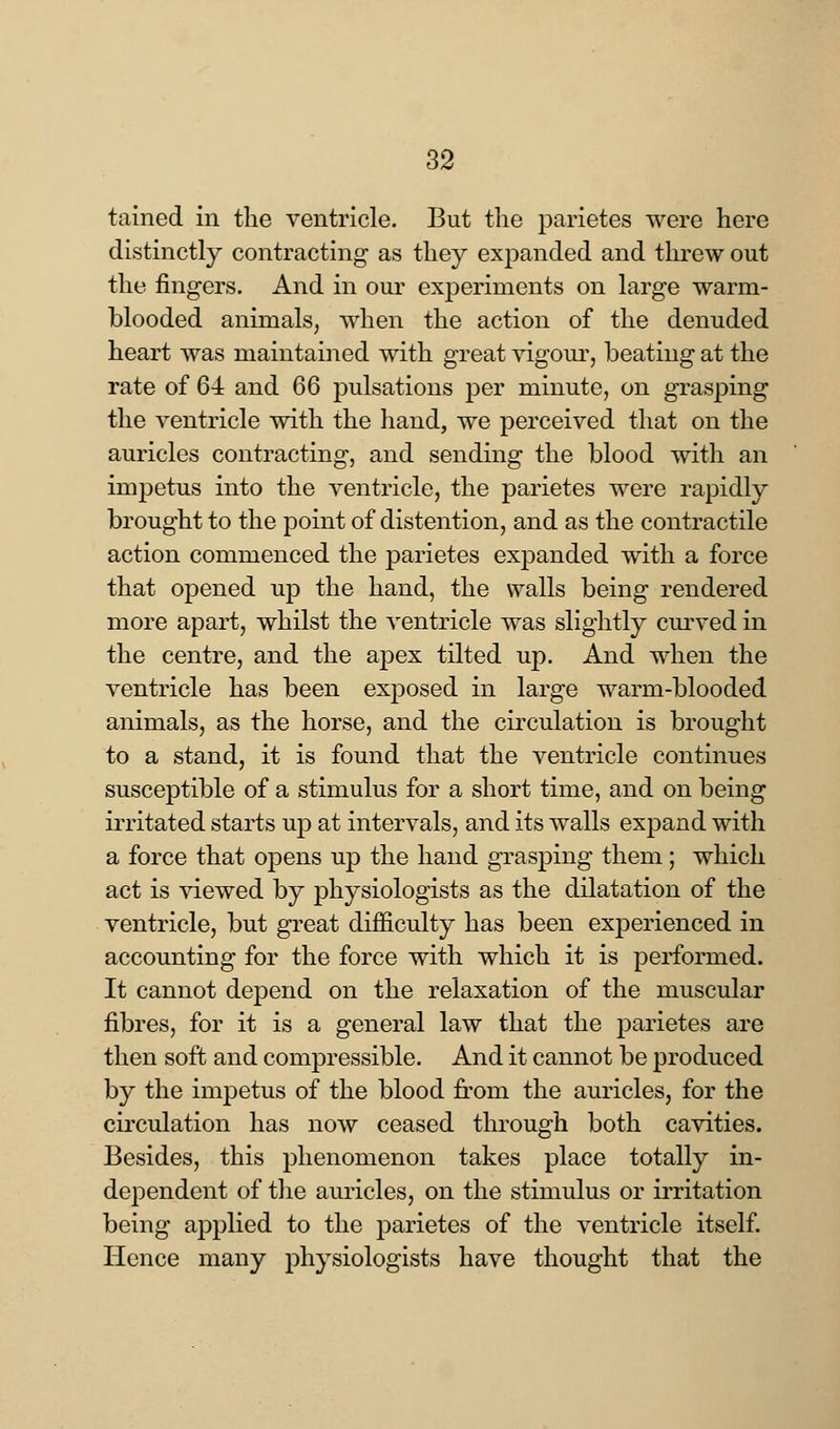 tained in the ventricle. But the parietes were here distinctly contracting as they expanded and threw out the fingers. And in our experiments on large warm- blooded animals, when the action of the denuded heart was maintained with great vigour, beating at the rate of 64 and 66 pulsations per minute, on grasping the ventricle with the hand, we perceived that on the auricles contracting, and sending the blood with an impetus into the ventricle, the parietes were rapidly brought to the point of distention, and as the contractile action commenced the parietes expanded with a force that opened up the hand, the walls being rendered more apart, whilst the ventricle was slightly curved in the centre, and the apex tilted up. And when the ventricle has been exposed in large warm-blooded animals, as the horse, and the circulation is brought to a stand, it is found that the ventricle continues susceptible of a stimulus for a short time, and on being irritated starts up at intervals, and its walls expand with a force that opens up the hand grasping them; which act is viewed by physiologists as the dilatation of the ventricle, but great difficulty has been experienced in accounting for the force with which it is performed. It cannot depend on the relaxation of the muscular fibres, for it is a general law that the parietes are then soft and compressible. And it cannot be produced by the impetus of the blood from the auricles, for the circulation has now ceased through both cavities. Besides, this phenomenon takes place totally in- dependent of the auricles, on the stimulus or irritation being applied to the parietes of the ventricle itself. Hence many physiologists have thought that the