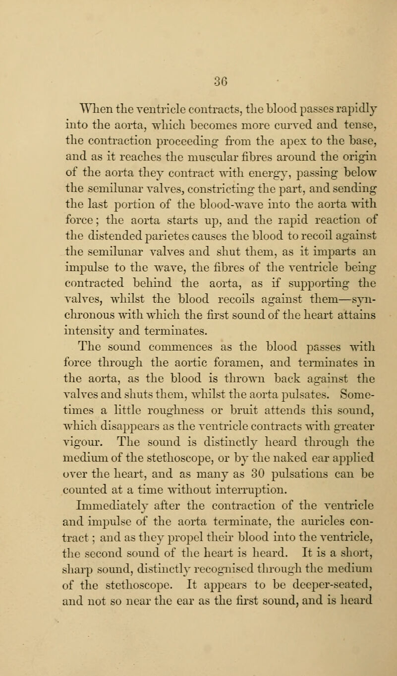 When the ventricle contracts, the blood passes rapidly into the aorta, which becomes more curved and tense, the contraction proceeding from the apex to the base, and as it reaches the muscular fibres around the origin of the aorta they contract with energy, passing below the semilunar valves, constricting the part, and sending the last portion of the blood-wave into the aorta with force; the aorta starts up, and the rapid reaction of the distended parietes causes the blood to recoil against the semilunar valves and shut them, as it imparts an impulse to the wave, the fibres of the ventricle being contracted behind the aorta, as if supporting the valves, whilst the blood recoils against them—syn- chronous with which the first sound of the heart attains intensity and terminates. The sound commences as the blood passes with force through the aortic foramen, and terminates in the aorta, as the blood is thrown back against the valves and shuts them, whilst the aorta pulsates. Some- times a little roughness or bruit attends this sound, which disappears as the ventricle contracts with greater vigour. The sound is distinctly heard through the medium of the stethoscope, or by the naked ear applied over the heart, and as many as 30 pulsations can be counted at a time without interruption. Immediately after the contraction of the ventricle and impulse of the aorta terminate, the auricles con- tract ; and as they propel their blood into the ventricle, the second sound of the heart is heard. It is a short, sharp sound, distinctly recognised through the medium of the stethoscope. It appears to be deeper-seated, and not so near the ear as the first sound, and is heard