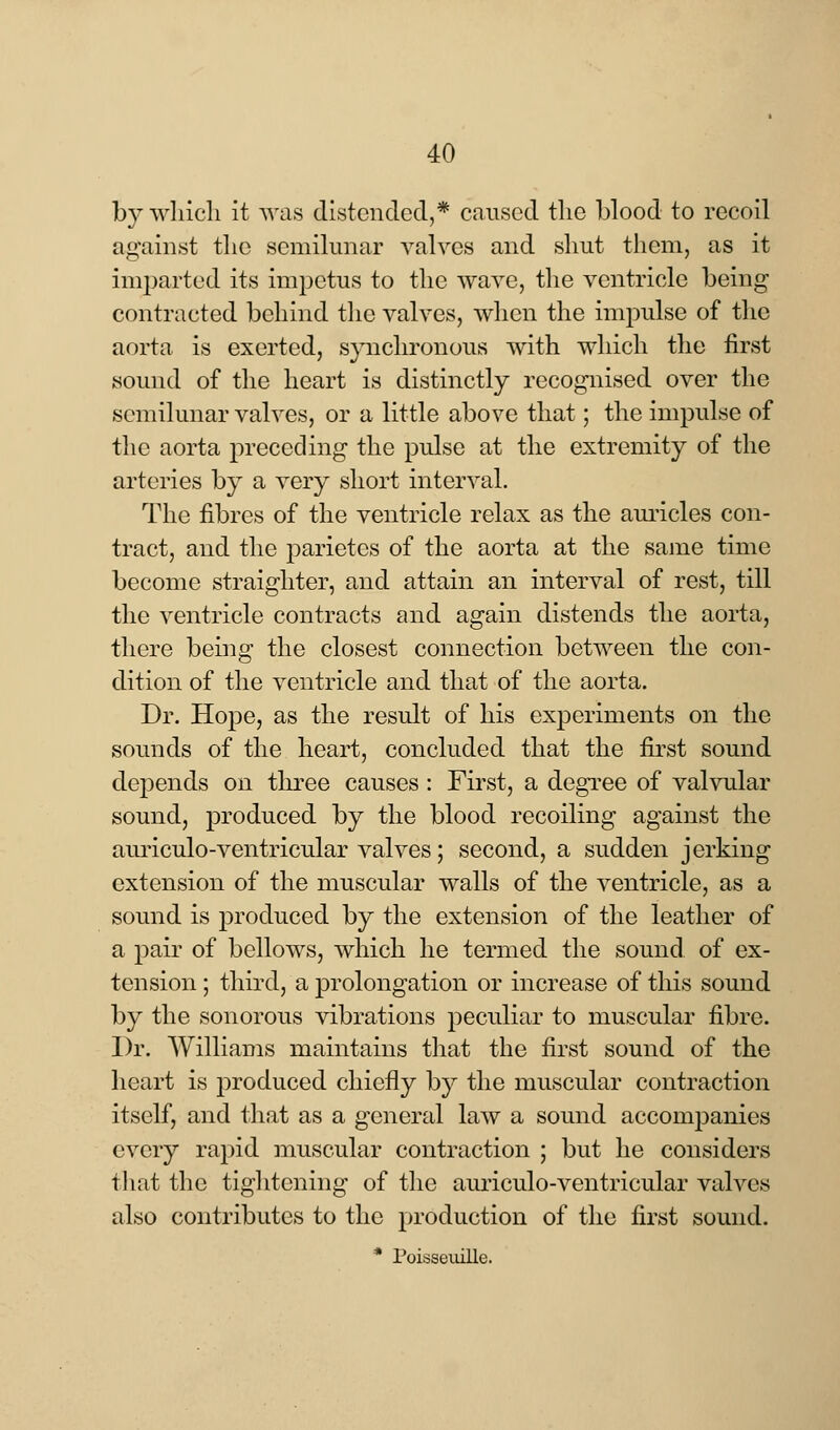 by which it was distended,* caused the blood to recoil against the semilunar valves and shut them, as it imparted its impetus to the wave, the ventricle being contracted behind the valves, when the impulse of the aorta is exerted, synchronous with which the first sound of the heart is distinctly recognised over the semilunar valves, or a little above that; the impulse of the aorta preceding the pulse at the extremity of the arteries by a very short interval. The fibres of the ventricle relax as the auricles con- tract, and the parietes of the aorta at the same time become straighter, and attain an interval of rest, till the ventricle contracts and again distends the aorta, there being the closest connection between the con- dition of the ventricle and that of the aorta. Dr. Hope, as the result of his experiments on the sounds of the heart, concluded that the first sound depends on three causes : First, a degree of valvular sound, produced by the blood recoiling against the auriculo-ventricular valves; second, a sudden jerking extension of the muscular walls of the ventricle, as a sound is produced by the extension of the leather of a pair of bellows, which he termed the sound of ex- tension ; third, a prolongation or increase of this sound by the sonorous vibrations peculiar to muscular fibre. Dr. Williams maintains that the first sound of the heart is produced chiefly by the muscular contraction itself, and that as a general law a sound accompanies every rapid muscular contraction ; but he considers that the tightening of the auriculo-ventricular valves also contributes to the production of the first sound. * Poisseuille.