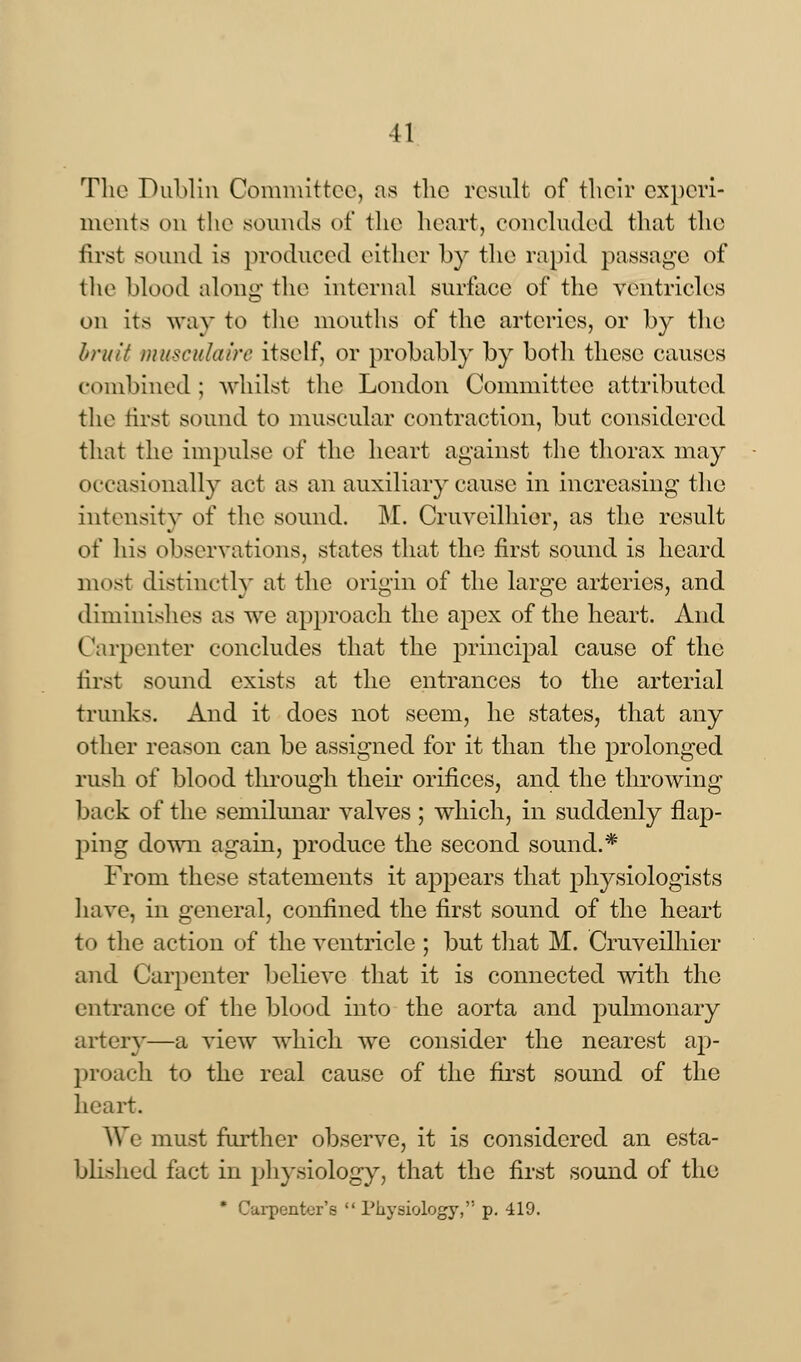 The Dublin Committee, as the result of their experi- ments on the sounds of the heart, concluded that the first sound is produced either by the rapid passage of the blood along the internal surface of the ventricles on its way to the mouths of the arteries, or by the bruit musculaire itself, or probably by both these causes combined ; whilst the London Committee attributed the first sound to muscular contraction, but considered that the impulse of the heart against the thorax may occasionally act as an auxiliary cause in increasing the intensity of the sound. M. Cruveilhier, as the result of his observations, states that the first sound is heard most distinctly at the origin of the large arteries, and diminishes as we approach the apex of the heart. And Carpenter concludes that the principal cause of the first sound exists at the entrances to the arterial trunks. And it does not seem, he states, that any other reason can be assigned for it than the prolonged rush of blood through their orifices, and the throwing back of the semilunar valves ; which, in suddenly flap- ping down again, produce the second sound.* From these statements it appears that physiologists have, in general, confined the first sound of the heart to the action of the ventricle ; but that M. Cruveilhier and Carpenter believe that it is connected with the entrance of the blood into the aorta and pulmonary artery—a view which we consider the nearest ap- proach to the real cause of the first sound of the heart. We must further observe, it is considered an esta- blished fact in physiology, that the first sound of the