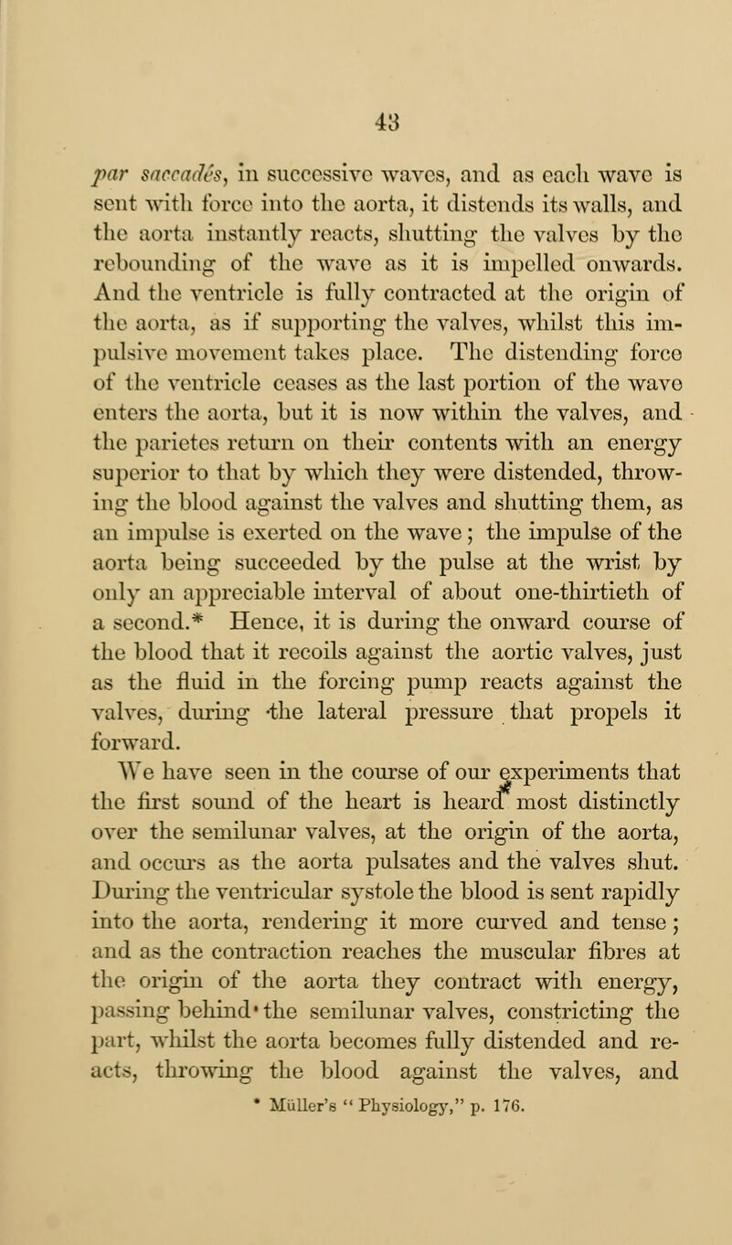 par succinics, in successive waves, and as each wave is sent with force into the aorta, it distends its walls, and the aorta instantly reacts, shutting the valves by the rebounding of the wave as it is impelled onwards. And the ventricle is fully contracted at the origin of the aorta, as if supporting the valves, whilst this im- pulsive movement takes place. The distending force of the ventricle ceases as the last portion of the wavo enters the aorta, but it is now within the valves, and the parietes return on their contents with an energy superior to that by which they were distended, throw- ing the blood against the valves and shutting them, as an impulse is exerted on the wave; the impulse of the aorta being succeeded by the pulse at the wrist by only an appreciable interval of about one-thirtieth of a second.* Hence, it is during the onward course of the blood that it recoils against the aortic valves, just as the fluid in the forcing pump reacts against the valves, during -the lateral pressure that propels it forward. We have seen in the course of our experiments that the first sound of the heart is heara most distinctly over the semilunar valves, at the origin of the aorta, and occurs as the aorta pulsates and the valves shut. During the ventricular systole the blood is sent rapidly into the aorta, rendering it more curved and tense; and as the contraction reaches the muscular fibres at the origin of the aorta they contract with energy, passing behind* the semilunar valves, constricting the part, whilst the aorta becomes fully distended and re- acts, throwing the blood against the valves, and