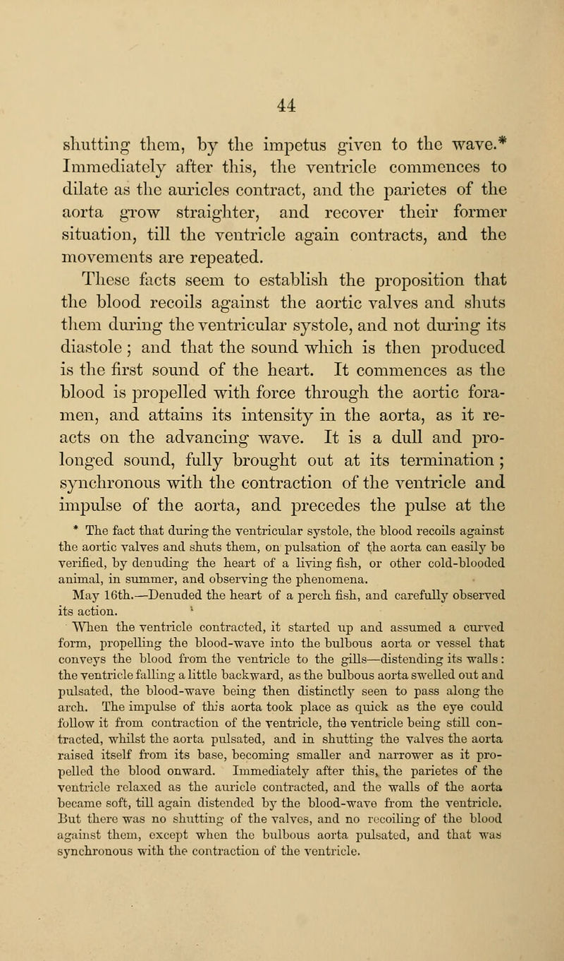 shutting1 them, by the impetus given to the wave.* Immediately after this, the ventricle commences to dilate as the auricles contract, and the parietes of the aorta grow straighter, and recover their former situation, till the ventricle again contracts, and the movements are repeated. These facts seem to establish the proposition that the blood recoils against the aortic valves and shuts them during the ventricular systole, and not during its diastole; and that the sound which is then produced is the first sound of the heart. It commences as the blood is propelled with force through the aortic fora- men, and attains its intensity in the aorta, as it re- acts on the advancing wave. It is a dull and pro- longed sound, fully brought out at its termination ; synchronous with the contraction of the ventricle and impulse of the aorta, and precedes the pulse at the * The fact that during the ventricular systole, the blood recoils against the aortic valves and shuts them, on pulsation of the aorta can easily be verified, by denuding the heart of a living fish, or other cold-blooded animal, in summer, and observing the phenomena. May 16th.—Denuded the heart of a perch fish, and carefully observed its action. l When the ventricle contracted, it started up and assumed a curved form, propelling the blood-wave into the bulbous aorta or vessel that conveys the blood from the ventricle to the gills—distending its walls: the ventricle falling a little backward, as the bulbous aorta swelled out and pulsated, the blood-wave being then distinctly seen to pass along the arch. The impulse of this aorta took place as quick as the eye could follow it froin contraction of the ventricle, the ventricle being still con- tracted, whilst the aorta pulsated, and in shutting the valves the aorta raised itself from its base, becoming smaller and narrower as it pro- pelled the blood onward. Immediately after this, the parietes of the ventricle relaxed as the auricle contracted, and the walls of the aorta became soft, till again distended by the blood-wave from the ventricle. But there was no shutting of the valves, and no recoiling of the blood against them, except when the bulbous aorta pulsated, and that was synchronous with the contraction of the ventricle.