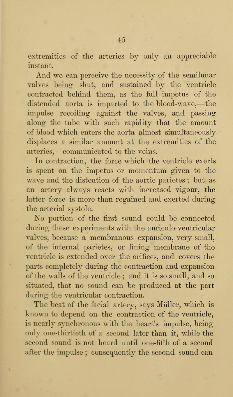 extremities of the arteries by only an appreciable instant. And we can perceive the necessity of the semilunar valves being shut, and sustained by the ventricle contracted behind them, as the full impetus of the distended aorta is imparted to the blood-wave,—the Impulse recoiling against the valves, and passing along the tube with such rapidity that the amount of blood which enters the aorta almost simultaneously displaces a similar amount at the extremities of the arteries,—communicated to the veins. In contraction, the force which the ventricle exerts is spent on the impetus or momentum given to the wave and the distention of the aortic parietcs ; but as an artery always reacts with increased vigour, the latter force is more than regained and exerted during the arterial systole. No portion of the first sound could be connected during these experiments with the auriculo-ventricular valves, because a membranous expansion, very small, of the internal parietes, or lining membrane of the ventricle is extended over the orifices, and covers the parts completely during the contraction and expansion of the walls of the ventricle; and it is so small, and so situated, that no sound can be produced at the part during the ventricular contraction. The beat of the facial artery, says Miiller, which is known to depend on the contraction of the ventricle, is nearly synchronous with the heart's impulse, being only one-thirtieth of a second later than it, while the nd sound is not heard until one-fifth of a second after the impulse ; consequently the second sound can