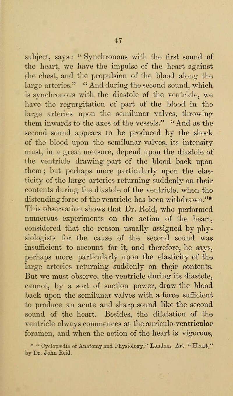 subject, says: u Synchronous with the first sound of the heart, we have the impulse of the heart against the chest, and the propulsion of the blood along the large arteries.  And during' the second sound, which is synchronous with the diastole of the ventricle, we have the regurgitation of part of the blood in the large arteries upon the semilunar valves, throwing them inwards to the axes of the vessels. And as the second sound appears to be produced by the shock of the blood upon the semilunar valves, its intensity must, in a great measure, depend upon the diastole of the ventricle drawing part of the blood back upon them; but perhaps more particularly upon the elas- ticity of the large arteries returning suddenly on their contents during the diastole of the ventricle, when the distending force of the ventricle has been withdrawn.* This Observation shows that Dr. Reid, who performed numerous experiments on the action of the heart, considered that the reason usually assigned by phy- siologists for the cause of the second sound was insufficient to account for it, and therefore, he says, perhaps more particularly upon the elasticity of the large arteries returning suddenly on their contents. But we must observe, the ventricle during its diastole, cannot, by a sort of suction power, draw the blood back upon the semilunar valves with a force sufficient to produce an acute and sharp sound like the second sound of the heart. Besides, the dilatation of the ventricle always commences at the auriculo-ventricular foramen, and when the action of the heart is vigorous, *  Cyclopaedia of Anatomy and Physiology, London. Art.  Heart, by Dr. John Eeid.