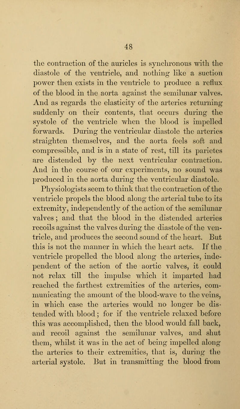 the contraction of the auricles is synchronous with the diastole of the ventricle, and nothing like a suction power then exists in the ventricle to produce a reflux of the blood in the aorta against the semilunar valves. And as regards the elasticity of the arteries returning suddenly on their contents, that occurs during the systole of the ventricle when the blood is impelled forwards. During the ventricular diastole the arteries straighten themselves, and the aorta feels soft and compressible, and is in a state of rest, till its parietes are distended by the next ventricular contraction. And in the course of our experiments, no sound was produced in the aorta during the ventricular diastole. Physiologists seem to think that the contraction of the ventricle propels the blood along the arterial tube to its extremity, independently of the action of the semilunar valves ; and that the blood in the distended arteries recoils against the valves during the diastole of the ven- tricle, and produces the second sound of the heart. But this is not the manner in which the heart acts. If the ventricle propelled the blood along the arteries, inde- pendent of the action of the aortic valves, it could not relax till the impulse which it imparted had reached the farthest extremities of the arteries, com- municating the amount of the blood-wave to the veins, in which case the arteries would no longer be dis- tended with blood; for if the ventricle relaxed before this was accomplished, then the blood would fall back, and recoil against the semilunar valves, and shut them, whilst it was in the act of being impelled along the arteries to their extremities, that is, during the arterial systole. But in transmitting the blood from