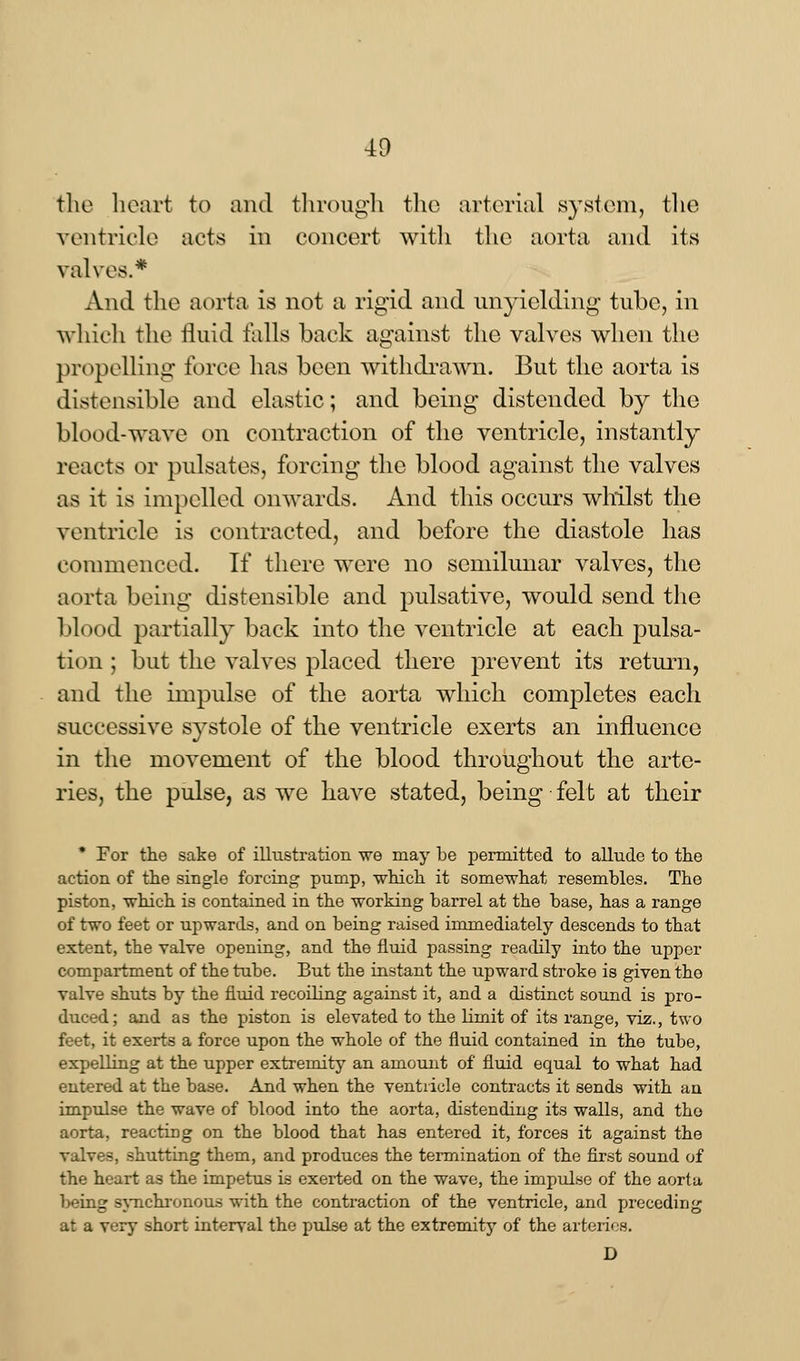 40 the heart to and through the arterial system, the ventricle acts in concert with the aorta and its valves.* And the aorta is not a rigid and unyielding tube, in which the fluid falls back against the valves when the propelling force has been withdrawn. But the aorta is distensible and elastic; and being distended by the blood-wave on contraction of the ventricle, instantly reacts or pulsates, forcing the blood against the valves as it is impelled onwards. And this occurs whilst the ventricle is contracted, and before the diastole has commenced. If there were no semilunar valves, the aorta being distensible and pulsative, would send the blood partially back into the ventricle at each pulsa- tion ; but the valves placed there prevent its return, and the impulse of the aorta which completes each successive systole of the ventricle exerts an influence in the movement of the blood throughout the arte- ries, the pulse, as we have stated, being felt at their * For the sake of illustration we may be permitted to allude to the action of the single forcing pump, which it somewhat resembles. The piston, which is contained in the working barrel at the base, has a range of two feet or upwards, and on being raised immediately descends to that extent, the valve opening, and the fluid passing readily into the upper compartment of the tube. But the instant the upward stroke is given the valve shuts by the fluid recoiling against it, and a distinct sound is pro- duced; and as the piston is elevated to the limit of its range, viz., two feet, it exerts a force upon the whole of the fluid contained in the tube, expelling at the upper extremity an amount of fluid equal to what had entered at the base. And when the ventricle contracts it sends with an impulse the wave of blood into the aorta, distending its walls, and tho aorta, reacting on the blood that has entered it, forces it against the valves, shutting them, and produces the termination of the first sound of the heart as the impetus is exerted on the wave, the impulse of the aorta }>eing synchronous with the contraction of the ventricle, and preceding at a very short interval the pulse at the extremity of the arteries. D