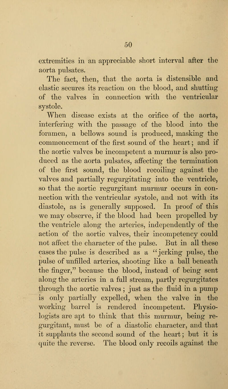 extremities in an appreciable short interval after the aorta jmlsates. The fact, then, that the aorta is distensible and elastic secures its reaction on the blood, and shutting of the valves in connection with the ventricular systole. When disease exists at the orifice of the aorta, interfering with the passage of the blood into the foramen, a bellows sound is produced, masking the commencement of the first sound of the heart; and if the aortic valves be incompetent a murmur is also pro- duced as the aorta pulsates, affecting the termination of the first sound, the blood recoiling against the valves and partially regurgitating into the ventricle, so that the aortic regurgitant murmur occurs in con- nection with the ventricular systole, and not with its diastole, as is generally supposed. In proof of this we may observe, if the blood had been propelled by the ventricle along the arteries, independently of the action of the aortic valves, their incompetency could not affect the character of the pulse. But in all these cases the pulse is described as a jerking pulse, the pulse of unfilled arteries, shooting like a ball beneath the finger, because the blood, instead of being sent along the arteries in a full stream, partly regurgitates through the aortic valves ; just as the fluid in a pump is only partially expelled, when the valve in the working barrel is rendered incompetent. Physio- logists are apt to think that this murmur, being re- gurgitant, must be of a diastolic character, and that it supplants the second sound of the heart; but it is quite the reverse. The blood only recoils against the