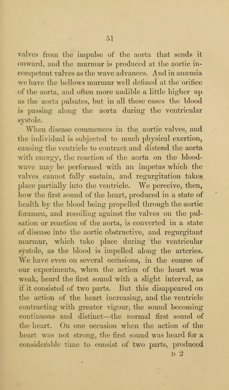 valves from the impulse of the aorta that sends it onward, and the murmur is produced at the aortic in- competent valves as the wave advances. And in anaemia ve have the bellows murmur well defined at the orifice of the aorta, and often more audible a little higher up as the aorta pulsates, but in all these cases the blood is passing along the aorta during the ventricular systole. When disease commences in the aortic valves, and the individual is subjected to much physical exertion, causing the ventricle to contract and distend the aorta with energy, the reaction of the aorta on the blood- wave may be performed with an impetus which the valves cannot fully sustain, and regurgitation takes place partially into the ventricle. We perceive, then, how the first sound of the heart, produced in a state of health by the blood being propelled through the aortic foramen, and recoiling against the valves on the pul- sation or reaction of the aorta, is converted in a state of disease into the aortic obstructive, and regurgitant murmur, which take place during the ventricular systole, as the blood is impelled along the arteries. We have even on several occasions, in the course of our experiments, when the action of the heart was weak, heard the first sound with a slight interval, as if it consisted of two parts. But this disappeared on the action of the heart increasing, and the ventricle contracting with greater vigour, the sound becoming continuous and distinct—the normal first sound of the heart. On one occasion when the action of the heart was not strong, the first sound was heard for a considerable time to consist of two parts, produced d 2