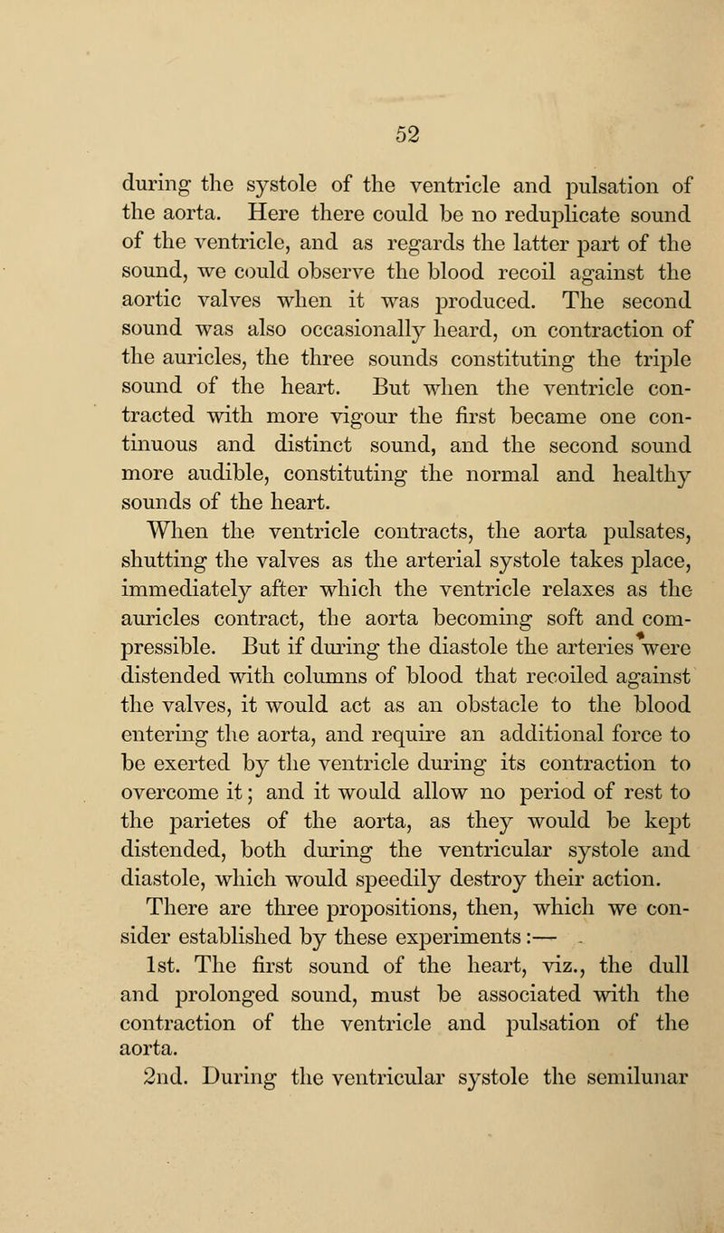 during the systole of the ventricle and pulsation of the aorta. Here there could be no reduplicate sound of the ventricle, and as regards the latter part of the sound, we could observe the blood recoil against the aortic valves when it was produced. The second sound was also occasionally heard, on contraction of the auricles, the three sounds constituting the triple sound of the heart. But when the ventricle con- tracted with more vigour the first became one con- tinuous and distinct sound, and the second sound more audible, constituting the normal and healthy sounds of the heart. When the ventricle contracts, the aorta pulsates, shutting the valves as the arterial systole takes place, immediately after which the ventricle relaxes as the auricles contract, the aorta becoming soft and com- pressible. But if during the diastole the arteries were distended with columns of blood that recoiled against the valves, it would act as an obstacle to the blood entering the aorta, and require an additional force to be exerted by the ventricle during its contraction to overcome it; and it would allow no period of rest to the parietes of the aorta, as they would be kept distended, both during the ventricular systole and diastole, which would speedily destroy their action. There are three propositions, then, which we con- sider established by these experiments :— . 1st. The first sound of the heart, viz., the dull and prolonged sound, must be associated with the contraction of the ventricle and pulsation of the aorta. 2nd. During the ventricular systole the semilunar