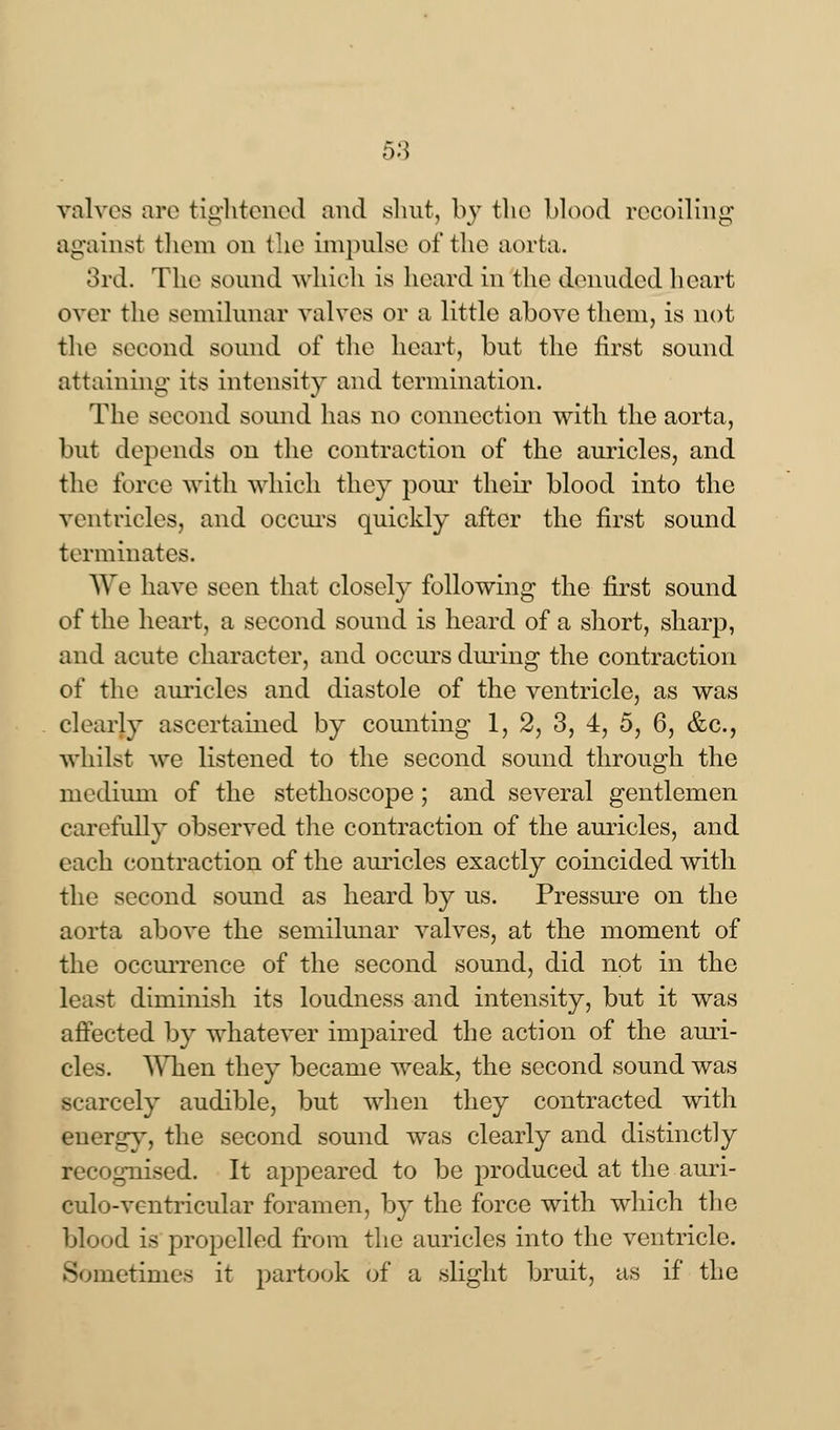 valves are tightened and shut, b}r the blood recoiling against them on the impulse of the aorta. 3rd. The sound which is hoard in the denuded heart over the semilunar valves or a little above them, is not the second sound of the heart, but the first sound attaining its intensity and termination. The second sound has no connection with the aorta, but depends on the contraction of the auricles, and the force with which they pom' their blood into the ventricles, and occurs quickly after the first sound terminates. We have seen that closely following the first sound of the heart, a second sound is heard of a short, sharp, and acute character, and occurs during the contraction of the auricles and diastole of the ventricle, as was clearly ascertained by counting 1, 2, 3, 4, 5, 6, &c., whilst we listened to the second sound through the medium of the stethoscope; and several gentlemen carefully observed the contraction of the auricles, and each contraction of the auricles exactly coincided with the second sound as heard by us. Pressure on the aorta above the semilunar valves, at the moment of the occurrence of the second sound, did not in the least diminish its loudness and intensity, but it was affected by whatever impaired the action of the ami- des. When they became weak, the second sound was scarcely audible, but when they contracted with energy, the second sound was clearly and distinctly recognised. It appeared to be produced at the auri- culo-vcntricular foramen, by the force with which the blood is propelled from the auricles into the ventricle. 3 metimes it partook of a slight bruit, as if the