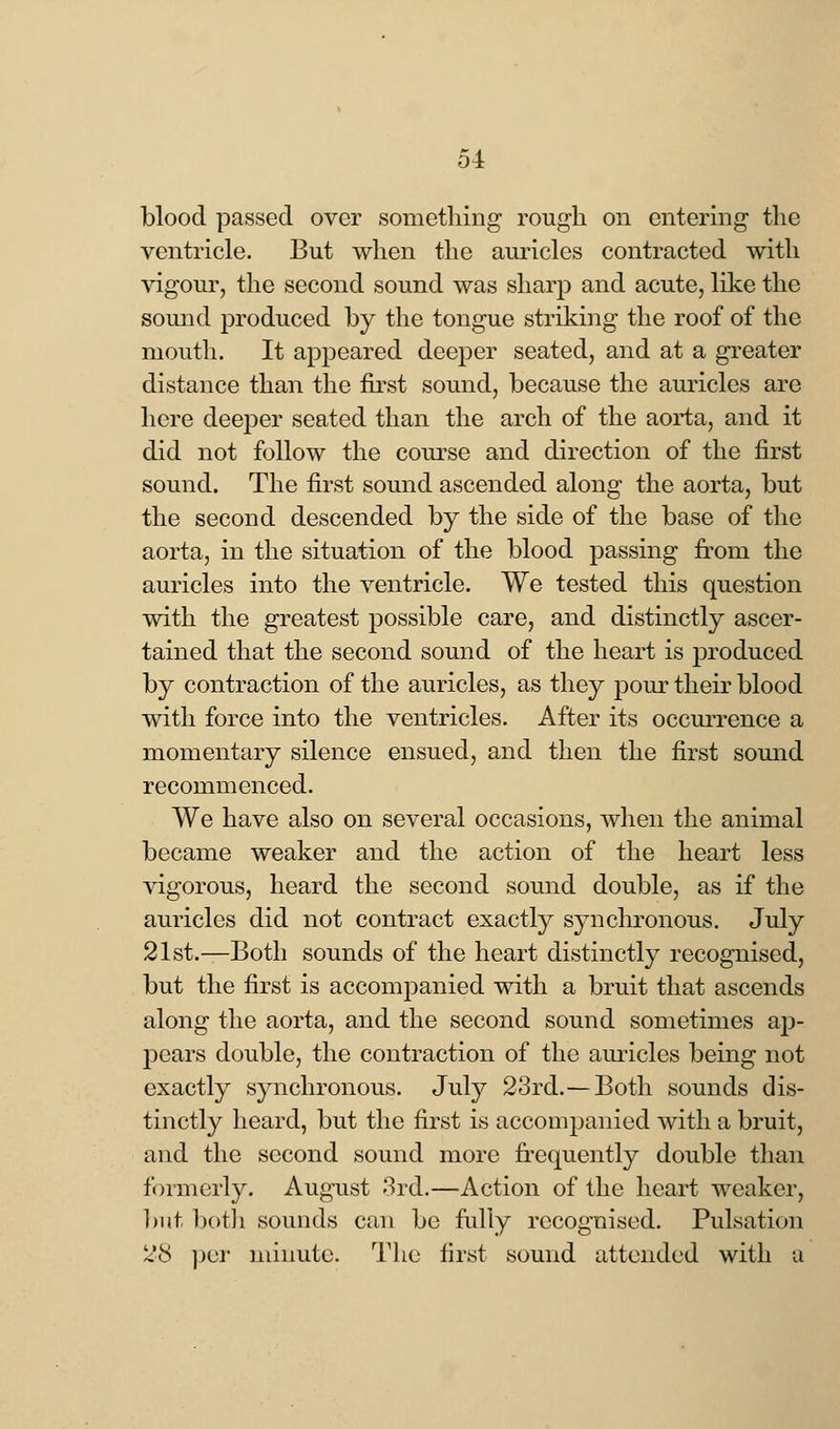 blood passed over something rough on entering the ventricle. But when the auricles contracted with vigour, the second sound was sharp and acute, like the sound produced by the tongue striking the roof of the mouth. It appeared deeper seated, and at a greater distance than the first sound, because the auricles are here deeper seated than the arch of the aorta, and it did not follow the course and direction of the first sound. The first sound ascended along the aorta, but the second descended by the side of the base of the aorta, in the situation of the blood passing from the auricles into the ventricle. We tested this question with the greatest possible care, and distinctly ascer- tained that the second sound of the heart is produced by contraction of the auricles, as they pour their blood with force into the ventricles. After its occurrence a momentary silence ensued, and then the first sound recommenced. We have also on several occasions, when the animal became weaker and the action of the heart less vigorous, heard the second sound double, as if the auricles did not contract exactly synchronous. July 21st.—Both sounds of the heart distinctly recognised, but the first is accompanied with a bruit that ascends along the aorta, and the second sound sometimes aj> pears double, the contraction of the auricles being not exactly synchronous. July 23rd.— Both sounds dis- tinctly heard, but the first is accompanied with a bruit, and the second sound more frequently double than formerly. August 3rd.—Action of the heart weaker, but both sounds can be fully recognised. Pulsation 28 per minute. The first sound attended with a