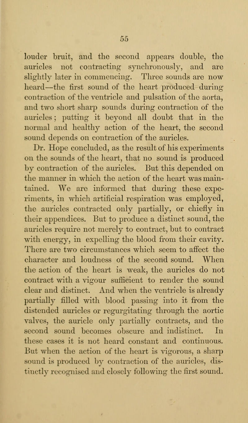 louder bruit, and the second appears double, tlic auricles not contracting synchronously, and are slightly later in commencing. Three sounds are now heard—the first sound of the heart produced during contraction of the ventricle and pulsation of the aorta, and two short sharp sounds during contraction of the auricles; putting it beyond all doubt that in the normal and healthy action of the heart, the second sound depends on contraction of the auricles. Dr. Hope concluded, as the result of his experiments on the sounds of the heart, that no sound is produced by contraction of the auricles. But this depended on the manner in which the action of the heart was main- tained. We are informed that during these expe- riments, in which artificial respiration was employed, the auricles contracted only partially, or chiefly in their appendices. But to produce a distinct sound, the auricles require not merely to contract, but to contract with energy, in expelling the blood from their cavity. There are two circumstances which seem to affect the character and loudness of the second sound. When the action of the heart is weak, the auricles do not contract with a vigour sufficient to render the sound clear and distinct. And when the ventricle is already partially filled with blood passing into it from the distended auricles or regurgitating through the aortic valves, the auricle only partially contracts, and the second sound becomes obscure and indistinct. In these cases it is not heard constant and continuous. But when the action of the heart is vigorous, a sharp sound i< produced by contraction of the auricles, dis- tinctly recognised and closely following the first sound.