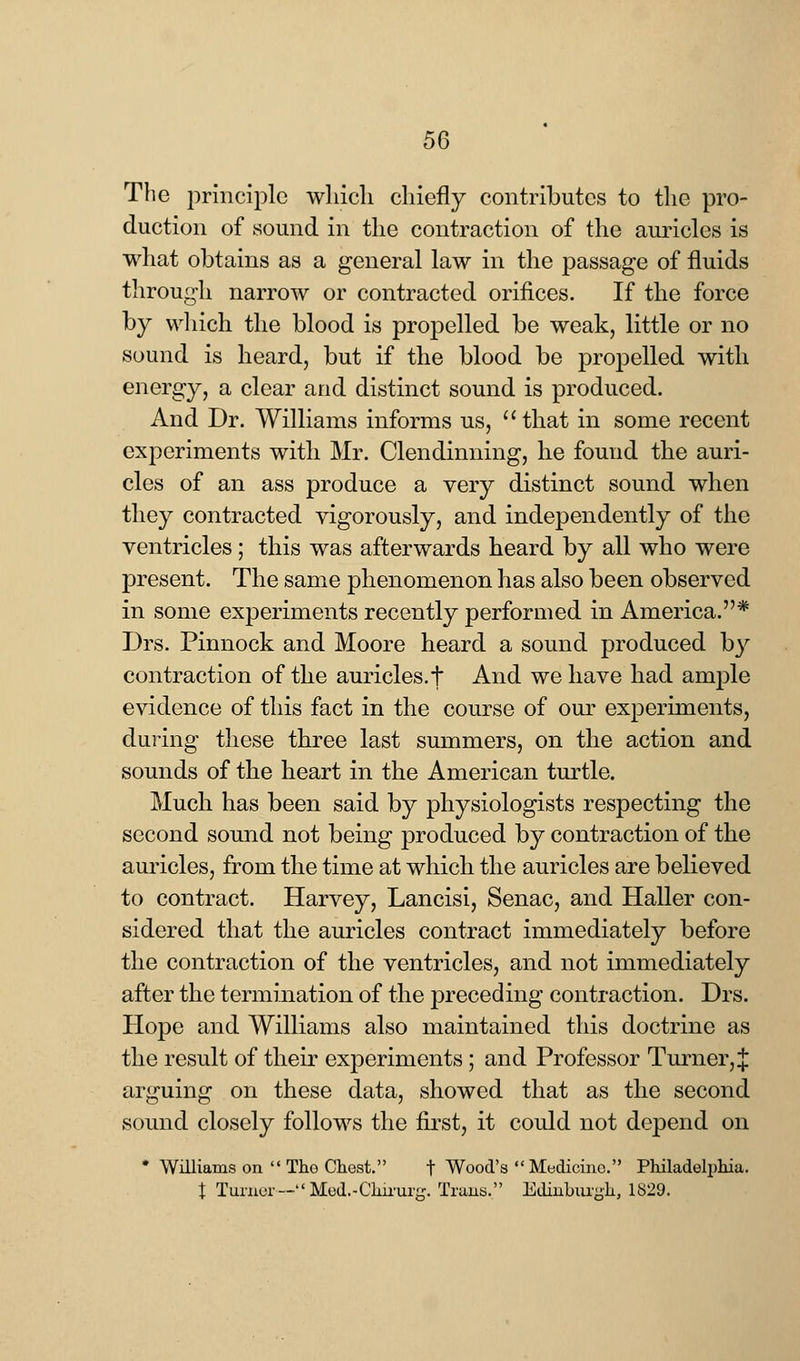 The principle which chiefly contributes to the pro- duction of sound in the contraction of the auricles is what obtains as a general law in the passage of fluids through narrow or contracted orifices. If the force by which the blood is propelled be weak, little or no sound is heard, but if the blood be propelled with energy, a clear and distinct sound is produced. And Dr. Williams informs us, that in some recent experiments with Mr. Clendinning, he found the auri- cles of an ass produce a very distinct sound when they contracted vigorously, and independently of the ventricles; this was afterwards heard by all who were present. The same phenomenon has also been observed in some experiments recently performed in America.* Drs. Pinnock and Moore heard a sound produced by contraction of the auricles, t And we have had ample evidence of this fact in the course of our experiments, during these three last summers, on the action and sounds of the heart in the American turtle. Much has been said by physiologists respecting the second sound not being produced by contraction of the auricles, from the time at which the auricles are believed to contract. Harvey, Lancisi, Senac, and Haller con- sidered that the auricles contract immediately before the contraction of the ventricles, and not immediately after the termination of the preceding contraction. Drs. Hope and Williams also maintained this doctrine as the result of their experiments ; and Professor Turner, J arguing on these data, showed that as the second sound closely follows the first, it could not depend on * Williams on  Tho Chest. f Wood's Medicine. Philadelphia. t Turner— Med.-Chirurg. Trans. Edinburgh, 1829.