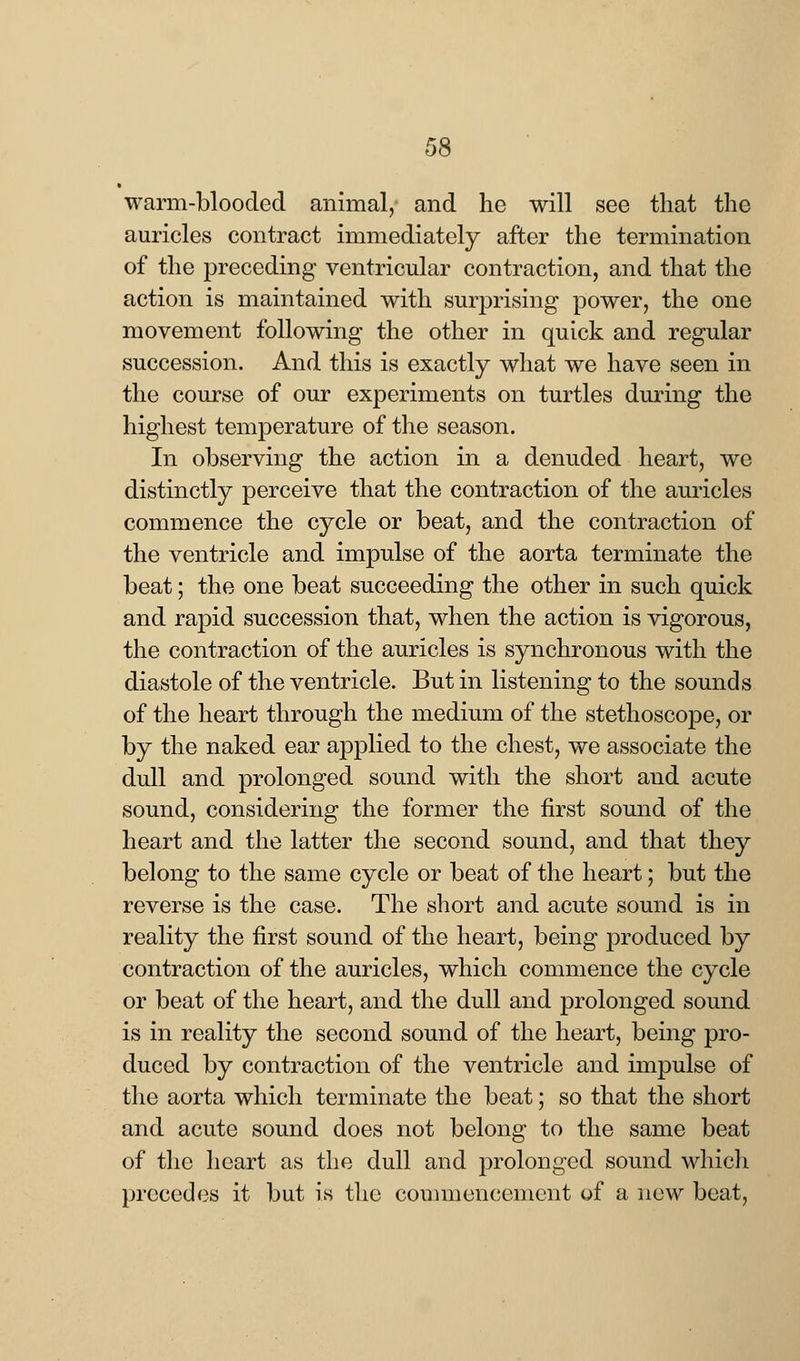 warm-blooded animal, and he will see that the auricles contract immediately after the termination of the preceding ventricular contraction, and that the action is maintained with surprising power, the one movement following the other in quick and regular succession. And this is exactly what we have seen in the course of our experiments on turtles during the highest temperature of the season. In observing the action in a denuded heart, we distinctly perceive that the contraction of the auricles commence the cycle or beat, and the contraction of the ventricle and impulse of the aorta terminate the beat; the one beat succeeding the other in such quick and rapid succession that, when the action is vigorous, the contraction of the auricles is synchronous with the diastole of the ventricle. But in listening to the sounds of the heart through the medium of the stethoscope, or by the naked ear applied to the chest, we associate the dull and prolonged sound with the short and acute sound, considering the former the first sound of the heart and the latter the second sound, and that they belong to the same cycle or beat of the heart; but the reverse is the case. The short and acute sound is in reality the first sound of the heart, being produced by contraction of the auricles, which commence the cycle or beat of the heart, and the dull and prolonged sound is in reality the second sound of the heart, being pro- duced by contraction of the ventricle and impulse of the aorta which terminate the beat; so that the short and acute sound does not belong to the same beat of the heart as the dull and prolonged sound which precedes it but is the commencement of a new beat,