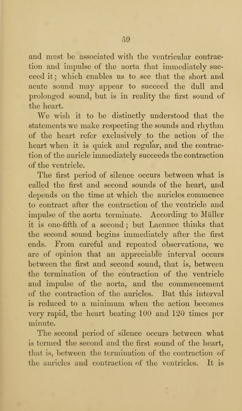 and must be associated with the ventricular contrac- tion and impulse of the aorta that immediately suc- ceed it; which enables us to see that the short and acute sound may appear to succeed the dull and prolonged sound, but is in reality the first sound of the heart. We -wish it to be distinctly understood that the statements we make respecting the sounds and rhythm of the heart refer exclusively to the action of the heart when it is quick and regular, and the contrac- tion of the auricle immediately succeeds the contraction of the ventricle. The first period of silence occurs between what is called the first and second sounds of the heart, and depends on the time at which the auricles commence to contract after the contraction of the ventricle and impulse of the aorta terminate. According to Miiller it is one-fifth of a second; but Laennec thinks that the second sound begins immediately after the first ends. From careful and repeated observations, we are of opinion that an appreciable interval occurs between the first and second sound, that is, between the termination of the contraction of the ventricle and impulse of the aorta, and the commencement of the contraction of the auricles. But this interval is reduced to a minimum when the action becomes very rapid, the heart beating 100 and 120 times pev minute. The second period of silence occurs between what is termed the second and the first sound of the heart, that is, between the termination of the contraction of the auricles and contraction of the ventricles. It is