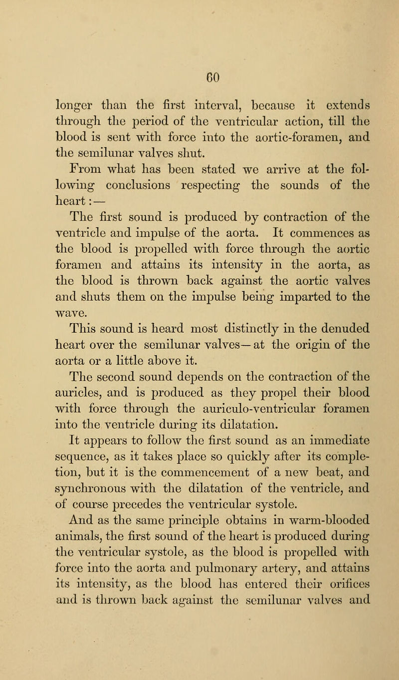 longer than the first interval, because it extends through the period of the ventricular action, till the blood is sent with force into the aortic-foramen, and the semilunar valves shut. From what has been stated we arrive at the fol- lowing conclusions respecting the sounds of the heart: — The first sound is produced by contraction of the ventricle and impulse of the aorta. It commences as the blood is propelled with force through the aortic foramen and attains its intensity in the aorta, as the blood is thrown back against the aortic valves and shuts them on the impulse being imparted to the wave. This sound is heard most distinctly in the denuded heart over the semilunar valves— at the origin of the aorta or a little above it. The second sound depends on the contraction of the auricles, and is produced as they propel their blood with force through the auriculo-ventricular foramen into the ventricle during its dilatation. It appears to follow the first sound as an immediate sequence, as it takes place so quickly after its comple- tion, but it is the commencement of a new beat, and synchronous with the dilatation of the ventricle, and of course precedes the ventricular systole. And as the same principle obtains in warm-blooded animals, the first sound of the heart is produced during the ventricular systole, as the blood is propelled with force into the aorta and pulmonary artery, and attains its intensity, as the blood has entered their orifices and is thrown back against the semilunar valves and