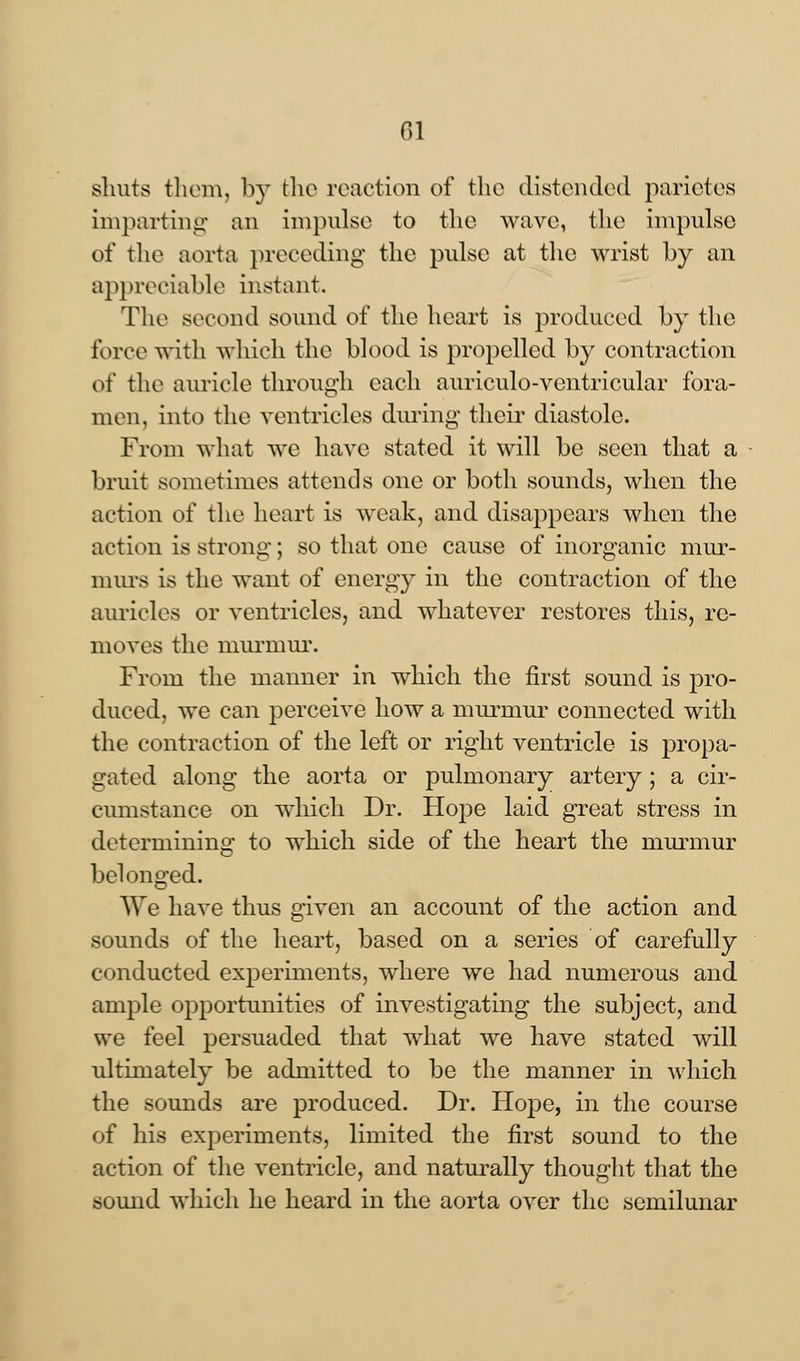 shuts them, by the reaction of the distended parictes imparting an impulse to the wave, the impulse of the aorta preceding the pulse at the wrist by an appreciable instant. The second sound of tlie heart is produced by the force with which the blood is propelled by contraction of the auricle through each auriculo-ventricular fora- men, into the ventricles during their diastole. From what we have stated it will be seen that a bruit sometimes attends one or both sounds, when the action of the heart is weak, and disappears when the action is strong; so that one cause of inorganic mur- murs is the want of energy in the contraction of the auricles or ventricles, and whatever restores this, re- moves the murmur. From the manner in which the first sound is pro- duced, we can perceive how a murmur connected with the contraction of the left or right ventricle is propa- gated along the aorta or pulmonary artery; a cir- cumstance on which Dr. Hope laid great stress in determining to which side of the heart the murmur belonged. We have thus given an account of the action and sounds of the heart, based on a series of carefully conducted experiments, where we had numerous and ample opportunities of investigating the subject, and we feel persuaded that what we have stated will ultimately be admitted to be the manner in which the sounds are produced. Dr. Hope, in the course of his experiments, limited the first sound to the action of the ventricle, and naturally thought that the sound which he heard in the aorta over the semilunar