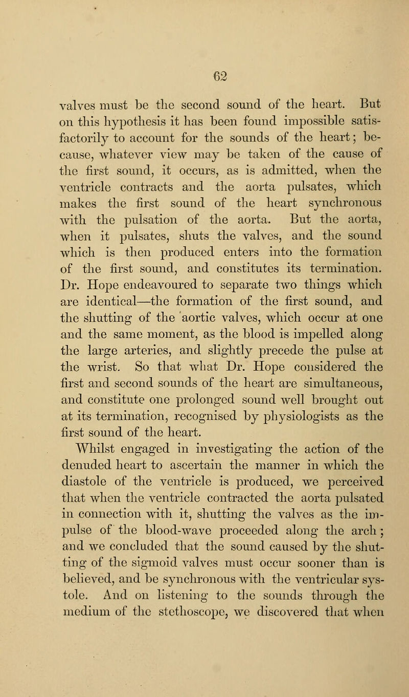 valves must be the second sound of the heart. But on this hypothesis it has been found impossible satis- factorily to account for the sounds of the heart; be- cause, whatever view may be taken of the cause of the first sound, it occurs, as is admitted, when the ventricle contracts and the aorta pulsates, which makes the first sound of the heart synchronous with the pulsation of the aorta. But the aorta, when it pulsates, shuts the valves, and the sound which is then produced enters into the formation of the first sound, and constitutes its termination. Dr. Hope endeavoured to separate two things which are identical—the formation of the first sound, and the shutting of the aortic valves, which occur at one and the same moment, as the blood is impelled along the large arteries, and slightly precede the pulse at the wrist. So that what Dr. Hope considered the first and second sounds of the heart are simultaneous, and constitute one prolonged sound well brought out at its termination, recognised by physiologists as the first sound of the heart. Whilst engaged in investigating the action of the denuded heart to ascertain the manner in which the diastole of the ventricle is produced, we perceived that when the ventricle contracted the aorta pulsated in connection with it, shutting the valves as the im- pulse of the blood-wave proceeded along the arch ; and we concluded that the sound caused by the shut- ting of the sigmoid valves must occur sooner than is believed, and be synchronous with the ventricular sys- tole. And on listening to the sounds through the medium of the stethoscope, we discovered that when