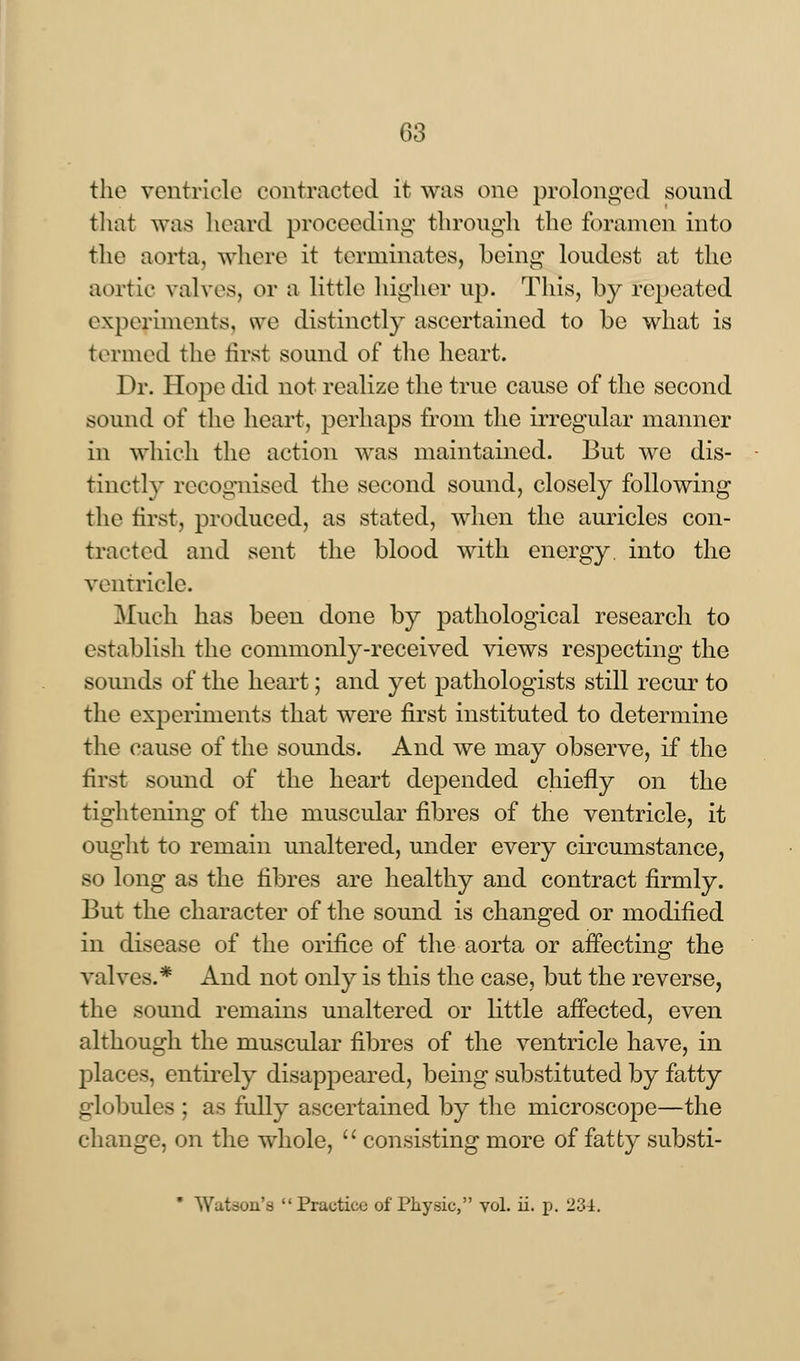 the ventricle contracted it was one prolonged sound that was heard proceeding through the foramen into the aorta, whore it terminates, being loudest at the aortic valves, or a little higher up. This, by repeated experiments, we distinctly ascertained to be what is termed the first sound of the heart. Dr. Hope did not realize the true cause of the second sound of the heart, perhaps from the irregular manner in which the action was maintained. But we dis- tinctly recognised the second sound, closely following the first, produced, as stated, when the auricles con- tracted and sent the blood with energy, into the ventricle. Much has been done by pathological research to establish the commonly-received views respecting the sounds of the heart; and yet pathologists still recur to the experiments that were first instituted to determine the cause of the sounds. And we may observe, if the first sound of the heart depended chiefly on the tightening of the muscular fibres of the ventricle, it ought to remain unaltered, under every circumstance, so long as the fibres are healthy and contract firmly. But the character of the sound is changed or modified in disease of the orifice of the aorta or affecting the valves.* And not only is this the case, but the reverse, the sound remains unaltered or little affected, even although the muscular fibres of the ventricle have, in places, entirely disappeared, being substituted by fatty globules ; as fully ascertained by the microscope—the change, on the whole,  consisting more of fatty substi- * Watson's Practice of Physic, vol. ii. p. 234.