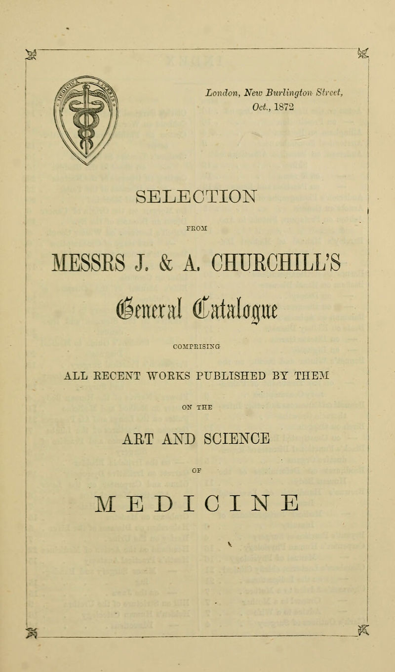 London, Nctv Burlington Street, Oct., 1872 SELECTION MESSES J. & A. CHURCHILL'S General Catalogue coMrRisrxG ALL BECENT WOEKS PUBLISHED BY TIIE3I ABT AND SCIENCE MEDICINE n