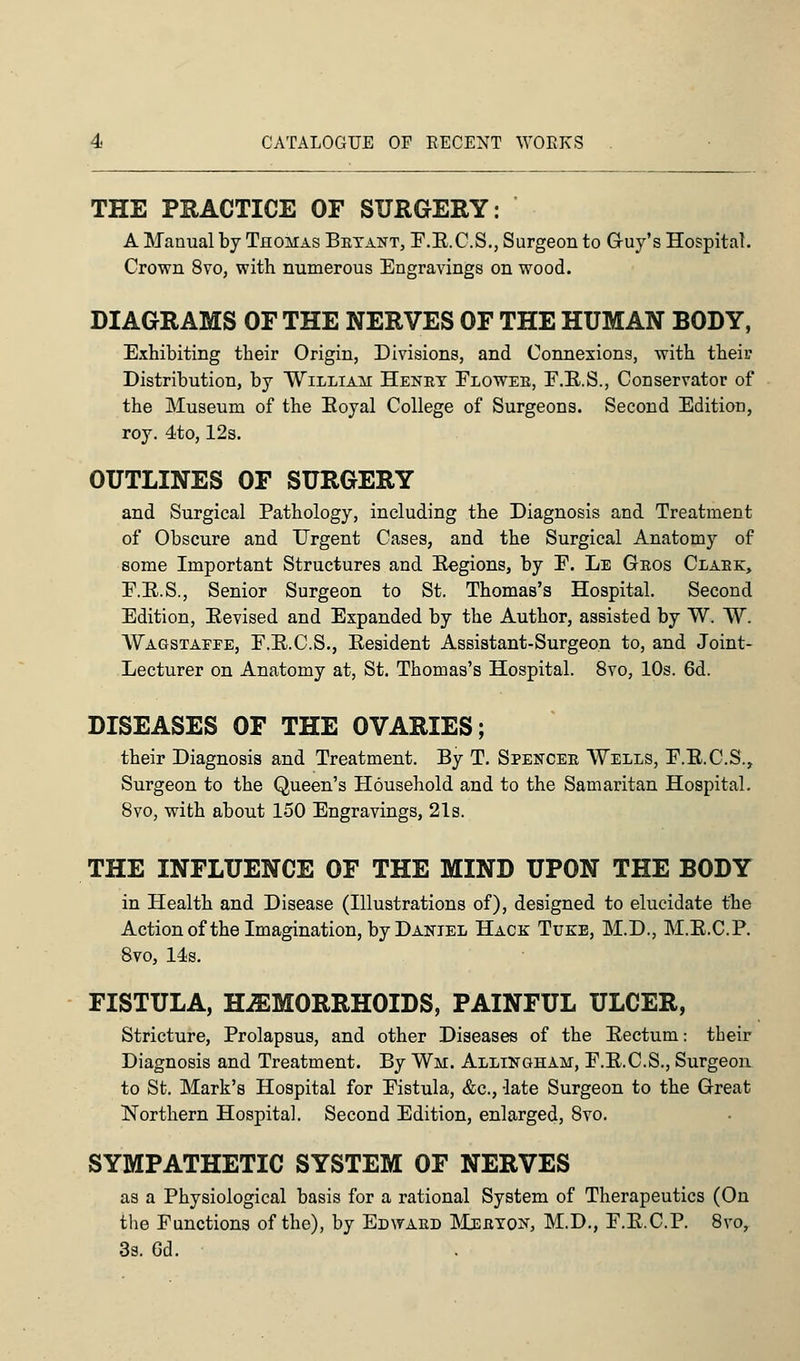 THE PRACTICE OF SURGERY: A Manual by Thomas Bryant, F.E.C.S., Surgeon to Guy's Hospital. Crown 8vo, with numerous Engravings on wood. DIAGRAMS OF THE NERVES OF THE HUMAN BODY, Exhibiting tbeir Origin, Divisions, and Connexions, with their Distribution, by William Henry Flower, F.E.S., Conservator of the Museum of the Eoyal College of Surgeons. Second Edition, roy. 4to, 12s. OUTLINES OF SURGERY and Surgical Pathology, including the Diagnosis and Treatment of Obscure and Urgent Cases, and the Surgical Anatomy of some Important Structures and Eegions, by F. Le Gros Clark, F.E.S., Senior Surgeon to St. Thomas's Hospital. Second Edition, Eevised and Expanded by the Author, assisted by W. ~W. Wagstaefe, F.E.C.S., Eesident Assistant-Surgeon to, and Joint- Lecturer on Anatomy at, St. Thomas's Hospital. 8vo, 10s. 6d. DISEASES OF THE OVARIES; their Diagnosis and Treatment. By T. Spencer Wells, F.E.C.S., Surgeon to the Queen's Household and to the Samaritan Hospital. 8vo, with about 150 Engravings, 21s. THE INFLUENCE OF THE MIND UPON THE BODY in Health and Disease (Illustrations of), designed to elucidate the Action of the Imagination, by Daniel Hack Tuke, M.D., M.E.C.P. 8vo, 14s. FISTULA, HEMORRHOIDS, PAINFUL ULCER, Stricture, Prolapsus, and other Diseases of the Eectum: their Diagnosis and Treatment. By Wm. Allingham, F.E.C.S., Surgeon to St. Mark's Hospital for Fistula, &c, -late Surgeon to the Great Northern Hospital. Second Edition, enlarged, Svo. SYMPATHETIC SYSTEM OF NERVES as a Physiological basis for a rational System of Therapeutics (On the Functions of the), by Edward Meryon, M.D., F.E.C.P. 8vo, 3s. Gd.