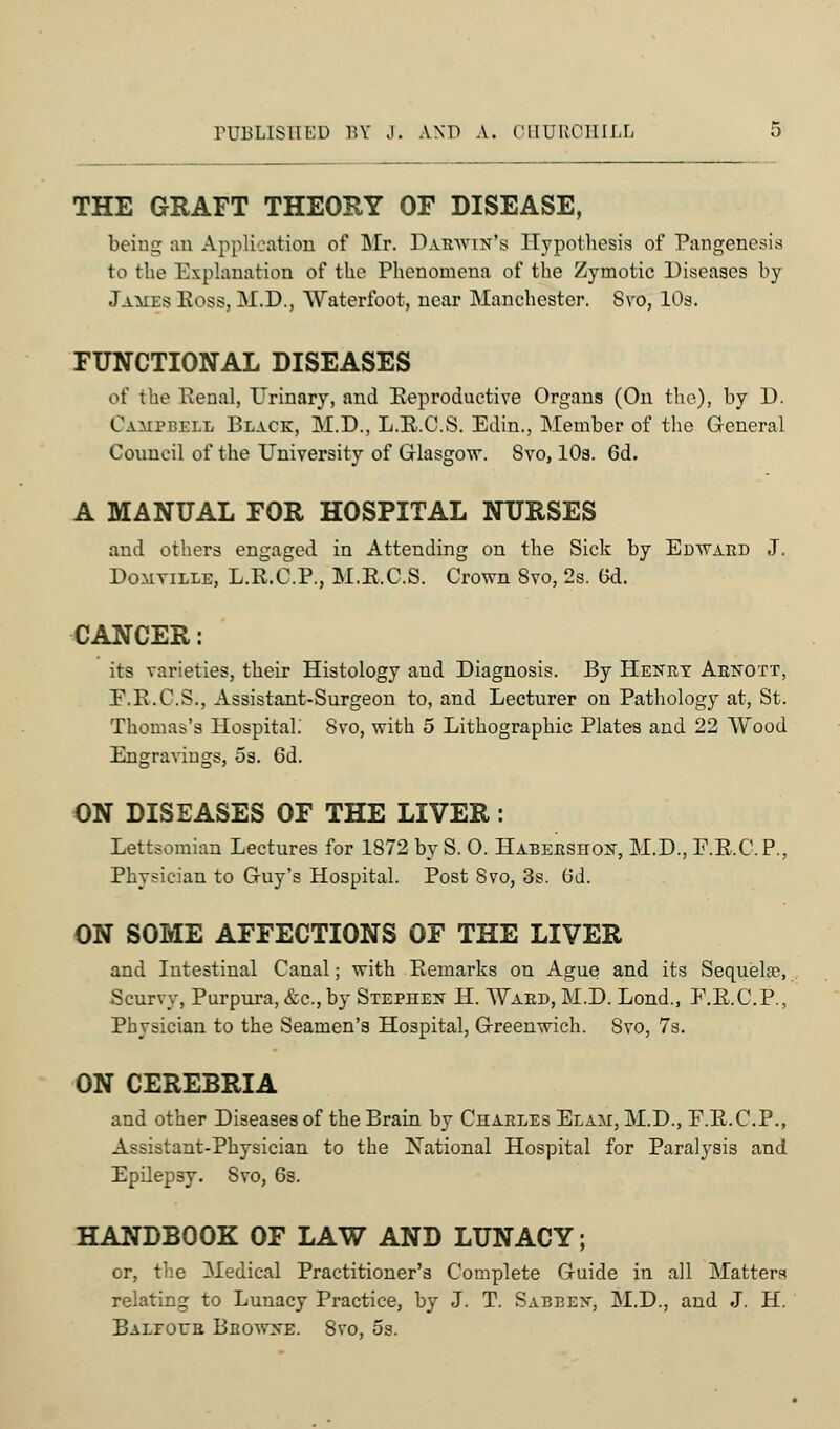 THE GRAFT THEORY OF DISEASE, being an Application of Mr. Darwin's Hypothesis of Pangenesis to the Explanation of the Phenomena of the Zymotic Diseases by James Boss, M.D., Waterfoot, near Manchester. Svo, 10s. FUNCTIONAL DISEASES of the Eenal, Urinary, and Reproductive Organs (On the), by D. Campbell Black, M.D., L.E.C.S. Edin., Member of the General Council of the University of Glasgow. Svo, 10a. 6d. A MANUAL FOR HOSPITAL NURSES and others engaged in Attending on the Sick by Edward J. Domville, L.E.C.P., M.E.C.S. Crown Svo, 2s. 6d. CANCER: its varieties, their Histology and Diagnosis. By Henry Arnott, E.E.C.S., Assistant-Surgeon to, and Lecturer on Pathology at, St. Thomas's Hospital.' Svo, with 5 Lithographic Plates and 22 Wood Engravings, 5s. 6d. 'o^i ON DISEASES OF THE LIVER: Lettsomian Lectures for 1872 by S. O. Habershon, M.D., E.E.C.P., Physician to Guy's Hospital. Post Svo, 3s. Gd. ON SOME AFFECTIONS OF THE LIVER and Intestinal Canal; with Eemarks on Ague and its Sequelae, Scurvy, Purpura, &c, by Stephen H. Ward, M.D. Lond., E.E.C.P., Physician to the Seamen's Hospital, Greenwich. Svo, 7s. ON CEREBRIA and other Diseases of the Brain by Charles Elam, M.D., E.E.C.P., Assistant-Physician to the National Hospital for Paralysis and Epilepsy. Svo, 6s. HANDBOOK OF LAW AND LUNACY; or, the Medical Practitioner's Complete Guide in all Matters relating to Lunacy Practice, by J. T. Sabben, M.D., and J. H. Baleoer Bbowhe. 8vo, os.