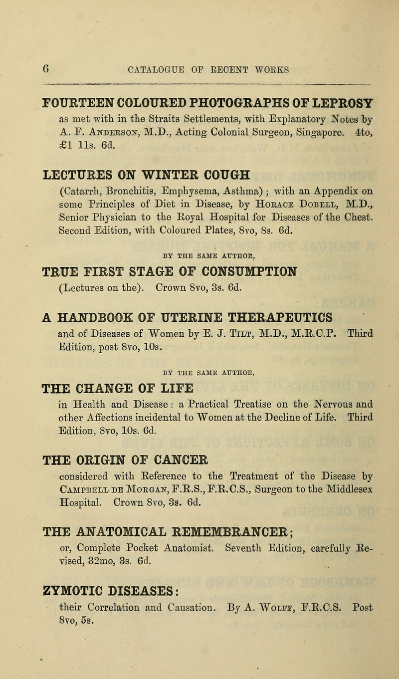 FOURTEEN COLOURED PHOTOGRAPHS OF LEPROSY as met -with in the Straits Settlements, with Explanatory Notes by A. E. Andekson, M.D., Acting Colonial Surgeon, Singapore. 4to, £1 lis. 6d. LECTURES ON WINTER COUGH (Catarrh, Bronchitis, Emphysema, Asthma) ; with an Appendix on some Principles of Diet in Disease, by Hokace Dobell, M.D., Senior Physician to the Royal Hospital for Diseases of the Chest. Second Edition, with Coloured Plates, 8vo, 8s. 6d. BY THE SAME ATTTHOE, TRUE FIRST STAGE OF CONSUMPTION (Lectures on the). Crown 8vo, 3s. 6d. A HANDBOOK OF UTERINE THERAPEUTICS and of Diseases of Women by E. J. Tilt, M.D., M.E.C.P. Third Edition, post 8vo, 10s. BY THE SAME AUTHOR, THE CHANGE OF LIFE in Health and Disease : a Practical Treatise on the Nervous and other Affections incidental to Women at the Decline of Life. Third Edition, 8vo, 10s. 6d. THE ORIGIN OF CANCER considered with Eeference to the Treatment of the Disease by Campbell de Mokgak, E.E.S.,E.R.C.S., Surgeon to the Middlesex Hospital. Crown 8vo, 3s. 6d. THE ANATOMICAL REMEMBRANCER; or, Complete Pocket Anatomist. Seventh Edition, carefully Re- vised, 32mo, 3s. 6d. ZYMOTIC DISEASES: their Correlation and Causation. By A. VVolef, E.E.C.S. Post 8vo, 5s.