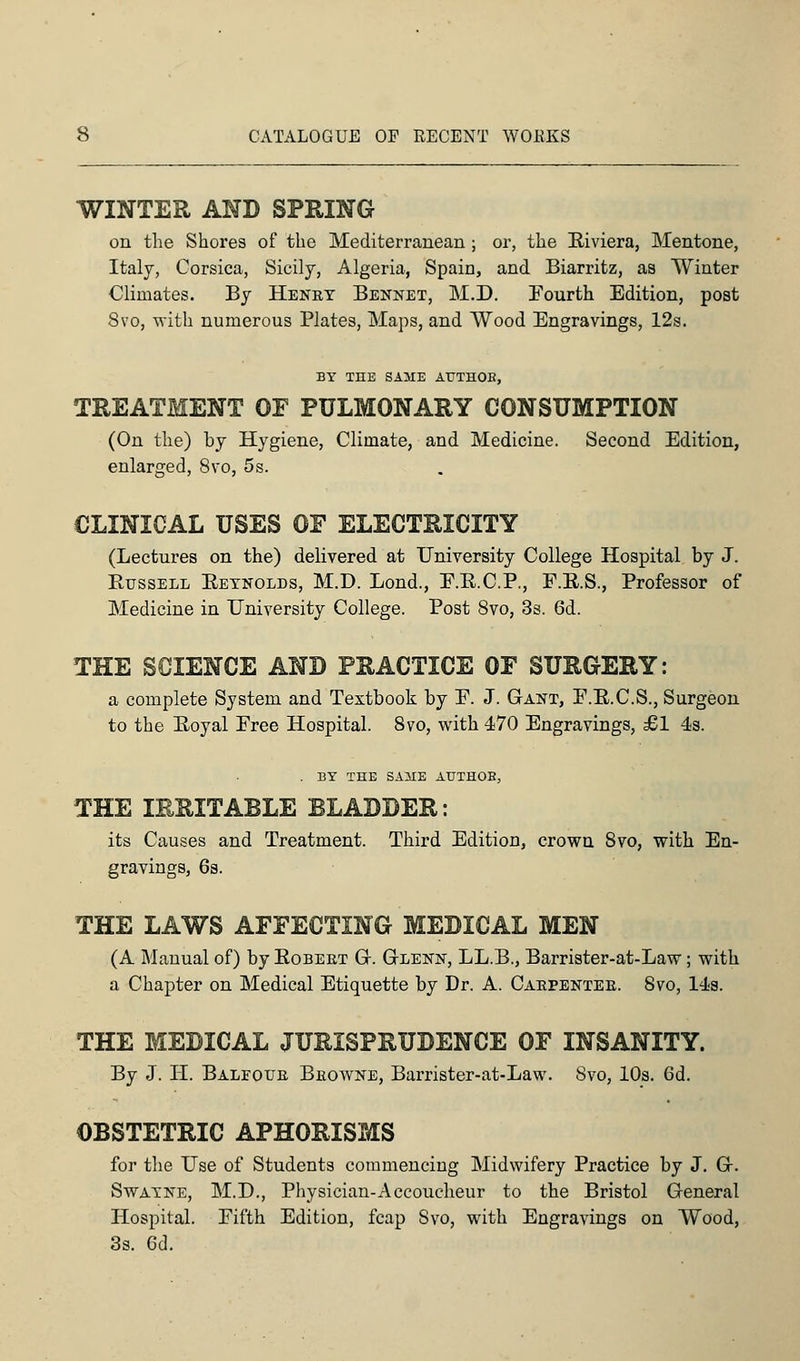 WINTER AND SPRING on the Shores of the Mediterranean ; or, the Riviera, Mentone, Italy, Corsica, Sicily, Algeria, Spain, and Biarritz, as Winter Climates. By Henry Bennet, M.D. Fourth Edition, post 8vo, with numerous Plates, Maps, and Wood Engravings, 12s. BY THE SAME AUTHOB, TREATMENT OF PULMONARY CONSUMPTION (On the) hy Hygiene, Climate, and Medicine. Second Edition, enlarged, 8vo, 5s. CLINICAL USES OF ELECTRICITY (Lectures on the) delivered at University College Hospital by J. Russell Reynolds, M.D. Lond., F.R.C.P., F.R.S., Professor of Medicine in University College. Post 8vo, 3s. 6d. THE SCIENCE AND PRACTICE OF SURGERY: a complete System and Textbook by F. J. Gant, F.R.C.S., Surgeon to the Royal Free Hospital. 8vo, with 470 Engravings, £1 4s. . BY THE SAME AUTHOB, THE IRRITABLE BLADDER: its Causes and Treatment. Third Edition, crown 8vo, with En- gravings, 6s. THE LAWS AFFECTING MEDICAL MEN (A Manual of) by Robert G. Gtlenn, LL.B., Barrister-at-Law; with a Chapter on Medical Etiquette by Dr. A. Caepentee. 8vo, 14s. THE MEDICAL JURISPRUDENCE OF INSANITY. By J. H. Baleoue Beowne, Barrister-at-Law. 8vo, 10s. 6d. OBSTETRIC APHORISMS for the Use of Students commencing Midwifery Practice by J. Gr. Swayne, M.D., Physician-Accoucheur to the Bristol General Hospital. Fifth Edition, fcap Svo, with Engravings on Wood, 3s. Gd.
