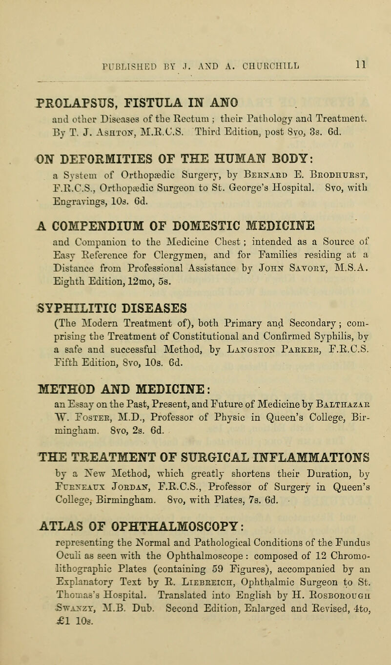 PROLAPSUS, FISTULA IN ANO and other Diseases of the Rectum ; their Pathology and Treatment. By T. J. AsHTQir, M.R.C.S. Third Edition, post 8vo, 3s. 6d. ON DEFORMITIES OF THE HUMAN BODY: a System of Orthopaedic Surgery, by Bernard E. Eeodhuest, F.R.C.S., Orthopaedic Surgeon to St. George's Hospital. 8vo, with Engravings, 10s. 6d. A COMPENDIUM OF DOMESTIC MEDICINE and Companion to the Medicine Chest; intended as a Source of Easy Reference for Clergymen, and for Eamilies residing at a Distance from Professional Assistance by Joiin Savory, M.S.A. Eighth Edition, 12mo, 5s. SYPHILITIC DISEASES (The Modern Treatment of), both Primary and Secondary; com- prising the Treatment of Constitutional and Confirmed Syphilis, by a safe and successful Method, by Langston Parker, F.R.C.S. Fifth Edition, Svo, 10s. 6d. METHOD AND MEDICINE: an Essay on the Past, Present, and Euture of Medicine by Balthazar AY. Foster, M.D., Professor of Physic in Queen's College, Bir- mingham. 8vo, 2s. 6d. THE TREATMENT OF SURGICAL INFLAMMATIONS by a Xew Method, which greatly shortens their Duration, by Ero'EArx Jordan, F.R.C.S., Professor of Surgery in Queen's College, Birmingham. 8vo, with Plates, 7s. 6d. ATLAS OF OPHTHALMOSCOPY: representing the Normal and Pathological Conditions of the Fundus Oculi as seen with the Ophthalmoscope : composed of 12 Chromo- lithographic Plates (containing 59 Figures), accompanied by an Explanatory Text by R. Liebreich, Ophthalmic Surgeon to St. Thomas's Hospital. Translated into English by H. Rosborougii Swanzy, M.B. Dub. Second Edition, Enlarged and Revised, 4to, £1 10s.