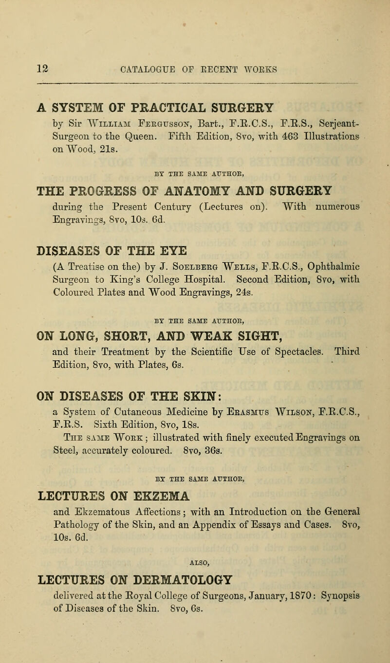 A SYSTEM OF PRACTICAL SURGERY by Sir William Feegusson, Bart., F.B.C.S., F.B.S., Serjeant- Surgeon to the Queen. Fifth Edition, 8vo, with 463 Illustrations on Wood, 21s. BY THE SAME AT7TH0E, THE PROGRESS OF ANATOMY AND SURGERY during the Present Century (Lectures on). With numerous Engravings, 8vo, 10s. 6d. DISEASES OF THE EYE (A Treatise on the) by J. Soelbeeg Wells, F.B.C.S., Ophthalmic Surgeon to King's College Hospital. Second Edition, 8vo, with Coloured Plates and Wood Engravings, 24s. BY THE SAME AUTHOR, ON LONG, SHORT, AND WEAK SIGHT, and their Treatment by the Scientific Use of Spectacles. Third Edition, 8vo, with Plates, 6s. ON DISEASES OF THE SKIN: a System of Cutaneous Medicine by Eeasmus Wilson, F.B.C.S., F.B.S. Sixth Edition, 8vo, 18s. The same Woek ; illustrated with finely executed Engravings on Steel, accurately coloured. 8vo, 36s. BY THE SAME ATJTHOK, LECTURES ON EKZEMA and Ekzematous Affections; with an Introduction on tbe General Pathology of the Skin, and an Appendix of Essays and Cases. 8vo, 10s. 6d. ALSO, LECTURES ON DERMATOLOGY delivered at the Boyal College of Surgeons, January, 1870: Synopsis of Diseases of the Skin. 8vo, 6s.