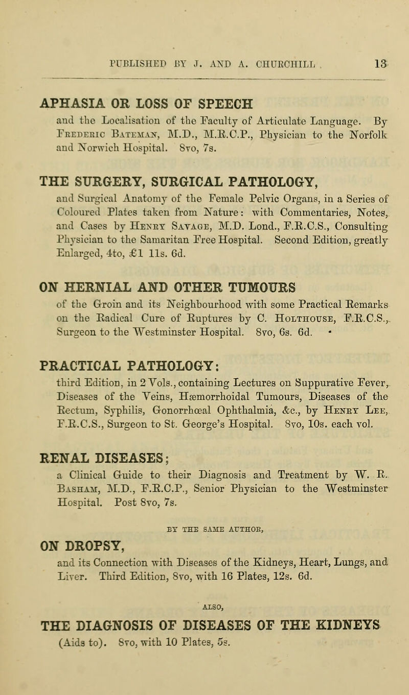 APHASIA OR LOSS OF SPEECH and the Localisation of the Faculty of Articulate Language. By Fbedebio Batbmait, M.D., M.E.C.P., Physician to the Norfolk and Norwich Hospital. 8vo, 7s. THE SURGERY, SURGICAL PATHOLOGY, aud Surgical Anatomy of the Female Pelvic Organs, in a Series of Coloured Plates taken from Nature: with Commentaries, Notes, and Cases by Henet Savage, M.D. Lond., F.B.C.S., Consulting Physician to the Samaritan Free Hospital. Second Edition, greatly Enlarged, Ito, £1 lis. 6d. ON HERNIAL AND OTHER TUMOURS of the Groin and its Neighbourhood with some Practical Eemarks on the Eadical Cure of Euptures by C. Holthotjse, F.E.C.S., Surgeon to the Westminster Hospital. 8vo, 6s. 6d. PRACTICAL PATHOLOGY: third Edition, in 2 Vols., containing Lectures on Suppurative Fever, Diseases of the Veins, Hemorrhoidal Tumours, Diseases of the Eectum, Syphilis, Gronorrhceal Ophthalmia, &c, by Henet Lee, F.E.C.S., Surgeon to St. George's Hospital. 8vo, 10s. each vol. RENAL DISEASES; a Clinical Guide to their Diagnosis and Treatment by W. R. Basham, Al.D., F.E.C.P., Senior Physician to the Westminster Hospital. Post 8vo, 7s. EX THE SAME ArTHOB, ON DROPSY, and its Connection with Diseases of the Kidneys, Heart, Lungs, and Liver. Third Edition, 8vo, with 16 Plates, 12s. 6d. ALSO, THE DIAGNOSIS OF DISEASES OF THE KIDNEYS (Aids to). Svo, with 10 Plates, 5s.