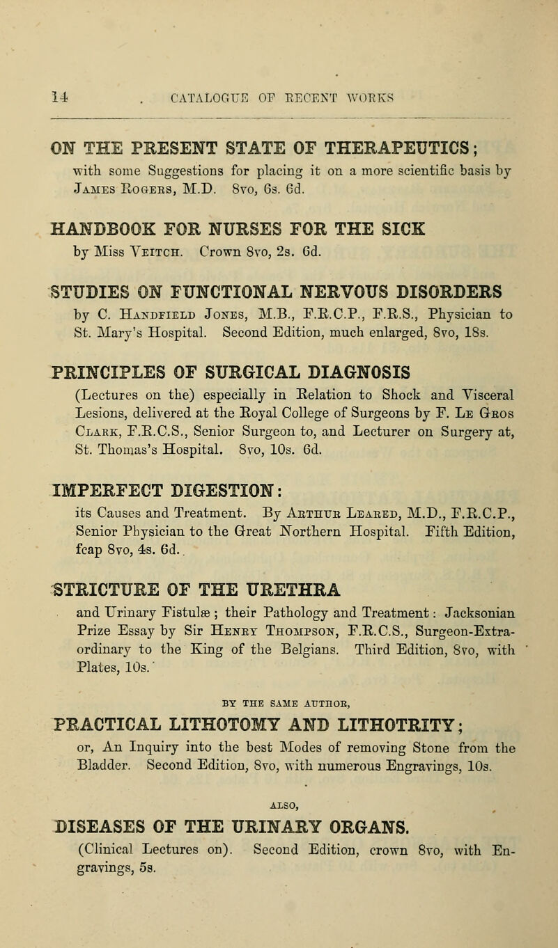 ON THE PRESENT STATE OF THERAPEUTICS; with some Suggestions for placing it on a more scientific basis by James Rogeks, M.D. 8vo, 6s. 6d. HANDBOOK FOR NURSES FOR THE SICK by Miss Veitch. Crown 8vo, 2s. 6d. STUDIES ON FUNCTIONAL NERVOUS DISORDERS by C. Handeield Jones, M.B., F.R.C.P., F.R.S., Physician to St. Mary's Hospital. Second Edition, much enlarged, 8vo, 18s. PRINCIPLES OF SURGICAL DIAGNOSIS (Lectures on the) especially in Relation to Shock and Visceral Lesions, delivered at the Royal College of Surgeons by F. Le G-eos Clare, F.R.C.S., Senior Surgeon to, and Lecturer on Surgery at, St. Thomas's Hospital. 8vo, 10s. 6d. IMPERFECT DIGESTION: its Causes and Treatment. By Abthtje Leaked, M.D., F.R.C.P., Senior Physician to the Great Northern Hospital. Fifth Edition, fcap 8vo, 4s. 6d.. STRICTURE OF THE URETHRA and Urinary Fistula?; their Pathology and Treatment: Jacksonian Prize Essay by Sir Heney Thompson, F.R.C.S., Surgeon-Extra- ordinary to the King of the Belgians. Third Edition, 8vo, with Plates, 10s.' BY THE SAME AUTnOB, PRACTICAL LITHOTOMY AND LITHOTRITY; or, An Inquiry into the best Modes of removing Stone from the Bladder. Second Edition, 8vo, with numerous Engravings, 10s. ALSO, DISEASES OF THE URINARY ORGANS. (Clinical Lectures on). Second Edition, crown 8vo, with En- gravings, 5s.