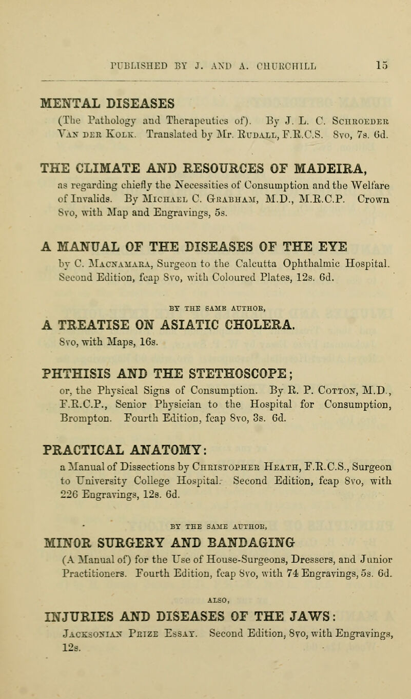 MENTAL DISEASES (The Pathology and Therapeutics of). By J. L. C. Schroeber Vak dee Kolk. Translated by Mr. Kudall, F.R.C.S. Svo, 7s. Gd. THE CLIMATE AND RESOURCES OF MADEIRA, as regarding chiefly the Necessities of Consumption and the Welfare of Invalids. By Michael C. Grabuam, M.D., M.E.C.P. Crown Svo, with Map and Engravings, 5s. A MANUAL OF THE DISEASES OF THE EYE by C. Macxamara, Surgeon to the Calcutta Ophthalmic Hospital. Second Edition, fcap Svo, with Coloured Plates, 12s. 6d. BY THE SAMB AUTHOB, A TREATISE ON ASIATIC CHOLERA. Svo, with Maps, 16s. PHTHISIS AND THE STETHOSCOPE; or, the Physical Signs of Consumption. By R. P. Cotton, M.D., F.B.C.P., Senior Physician to the Hospital for Consumption, Brompton. Fourth Edition, fcap Svo, 3s. 6d. PRACTICAL ANATOMY: a Manual of Dissections by Christopher Heath, F.E.C.S., Surgeon to University College Hospital. Second Edition, fcap Svo, with 226 Engravings, 12s. 6d. BX THE SAME ATJTHOB, MINOR SURGERY AND BANDAGING (A Manual of) for the Use of House-Surgeons, Dressers, and Junior Practitioners. Fourth Edition, fcap Svo, with 74 Engravings, 5s. 6d. ALSO, INJURIES AND DISEASES OF THE JAWS: Jaoksobiaj* Prize E.ssat. Second Edition, Svo, with Engravings, 12s.