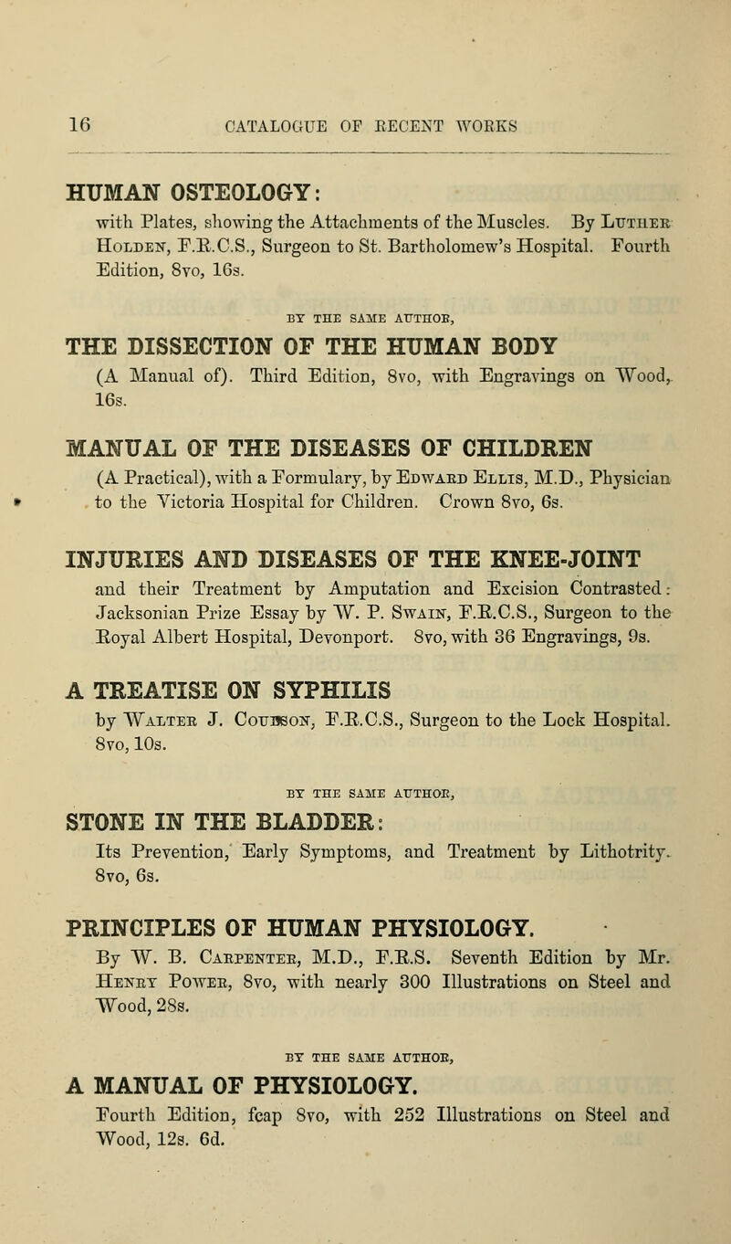 HUMAN OSTEOLOGY: with Plates, showing the Attachments of the Muscles. By Luther Holder, F.R.C.S., Surgeon to St. Bartholomew's Hospital. Fourth Edition, 8vo, 16s. BY THE SAME ATTTHOB, THE DISSECTION OF THE HUMAN BODY (A Manual of). Third Edition, 8vo, with Engravings on Wood, 16s. MANUAL OF THE DISEASES OF CHILDREN (A Practical), with a Formulary, by Edwaed Ellis, M.D., Physician to the Victoria Hospital for Children. Crown 8vo, 6s. INJURIES AND DISEASES OF THE KNEE-JOINT and their Treatment by Amputation and Excision Contrasted: Jacksonian Prize Essay by W. P. Swain, F.B.C.S., Surgeon to the Royal Albert Hospital, Devonport. 8vo, with 36 Engravings, 9s. A TREATISE ON SYPHILIS by Walter J. Cotjuson, F.B.C.S., Surgeon to the Lock Hospital. 8vo, 10s. BY THE SAME ATTTHOB, STONE IN THE BLADDER: Its Prevention, Early Symptoms, and Treatment by Lithotrity. 8vo, 6s. PRINCIPLES OF HUMAN PHYSIOLOGY. By W. B. Carpenter, M.D., F.E.S. Seventh Edition by Mr. Henry Power, 8vo, with nearly 300 Illustrations on Steel and Wood, 28s. BY THE SAME ATTTHOB, A MANUAL OF PHYSIOLOGY. Fourth Edition, fcap 8vo, with 252 Illustrations on Steel and Wood, 12s. 6d.