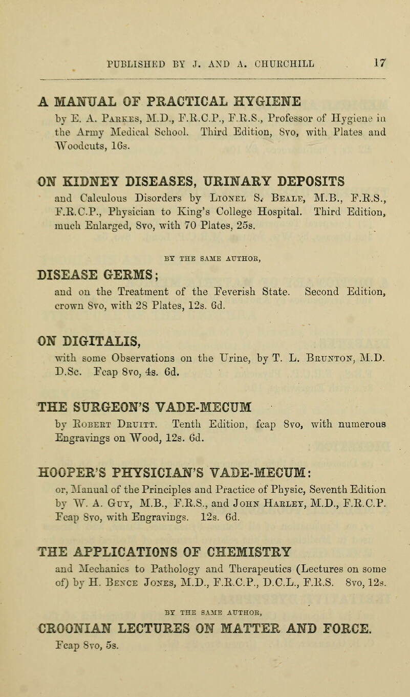 A MANUAL OF PRACTICAL HYGIENE by E. A. Pabkes, M.D., E.K.C.P., F.E.S., Professor of Hygiene in the Army Medical School. Third Edition, Svo, with Plates and Woodcuts, lGs. ON KIDNEY DISEASES, URINARY DEPOSITS and Calculous Disorders by Lionel S.- Beale, M.B., F.R.S., E.R.C.P., Physician to King's College Hospital. Third Edition, much Enlarged, Svo, with 70 Plates, 25s. BY THE SAME AUTHOR, DISEASE GERMS; aud on the Treatment of the Eeverish State. Second Edition, crown Svo, with 2S Plates, 12s. 6d. ON DIGITALIS, with some Observations on the Urine, by T. L. Brunton, M.D. D.Sc. Eeap Svo, 4s. 6d. THE SURGEON'S VADE-MECUM by Eubert Drtitt. Tenth Edition, fcap Svo, with numerous Engravings on Wood, 12s. 6d. HOOPER'S PHYSICIAN'S VADE-MECUM: or, Manual of the Principles and Practice of Physic, Seventh Edition by W. A. Gut, M.B., E.E.S., and John Haeley, M.D., E.R.C.P. Ecap Svo, with Engravings. 12s. 6d. THE APPLICATIONS OF CHEMISTRY and Mechanics to Pathology and Therapeutics (Lectures on some of) by H. Bence Jones, M.D., E.E.C.P., D.C.L., E.E.S. Svo, 12.s. BY THE SAME AUTHOR, CROONIAN LECTURES ON MATTER AND FORCE. Ecap Svo, os.