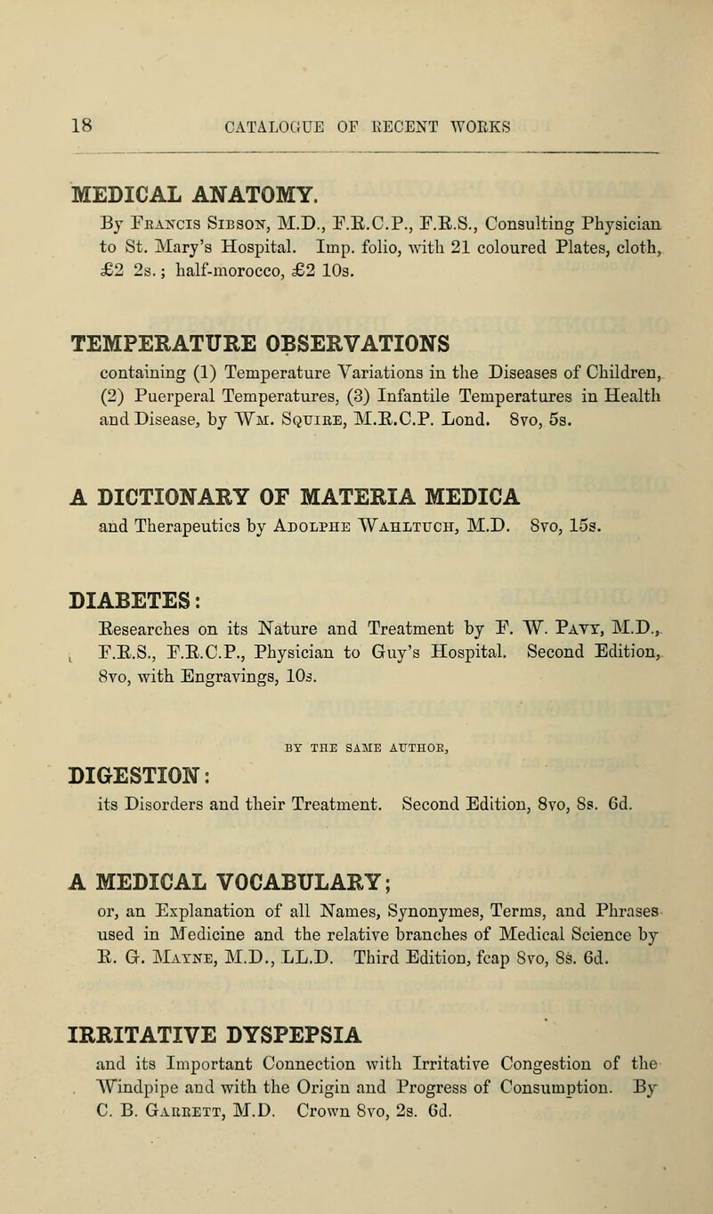 MEDICAL ANATOMY. By Francis Sibson, M.D., P.E.C.P., F.E.S., Consulting Physician to St. Mary's Hospital. Imp. folio, with 21 coloured Plates, cloth, £2 2s.; half-morocco, £2 10s. TEMPERATURE OBSERVATIONS containing (1) Temperature Variations in the Diseases of Children, (2) Puerperal Temperatures, (3) Infantile Temperatures in Health and Disease, by Vm. Sqtjibe, M.E.C.P. Lond. 8vo, 5s. A DICTIONARY OF MATERIA MEDICA and Therapeutics by Adolehe Wahltuch, M.D. 8vo, 15s. DIABETES: Researches on its Nature and Treatment by P. W. Pavt, M.D.,. P.R.S., P.E.C.P., Physician to Guy's Hospital. Second Edition, 8vo, with Engravings, 10s. BY THE SAME AUTHOR, DIGESTION: its Disorders and their Treatment. Second Edition, 8vo, Ss. 6d. A MEDICAL VOCABULARY; or, an Explanation of all Names, Synonymes, Terms, and Phrases used in Medicine and the relative branches of Medical Science by E. G. Matne, M.D., LED. Third Edition, fcap Svo, 8s. 6d. IRRITATIVE DYSPEPSIA and its Important Connection with Irritative Congestion of the Windpipe and with the Origin and Progress of Consumption. By C. B. Gaiikett, M.D. Crown Svo, 2s. 6d.