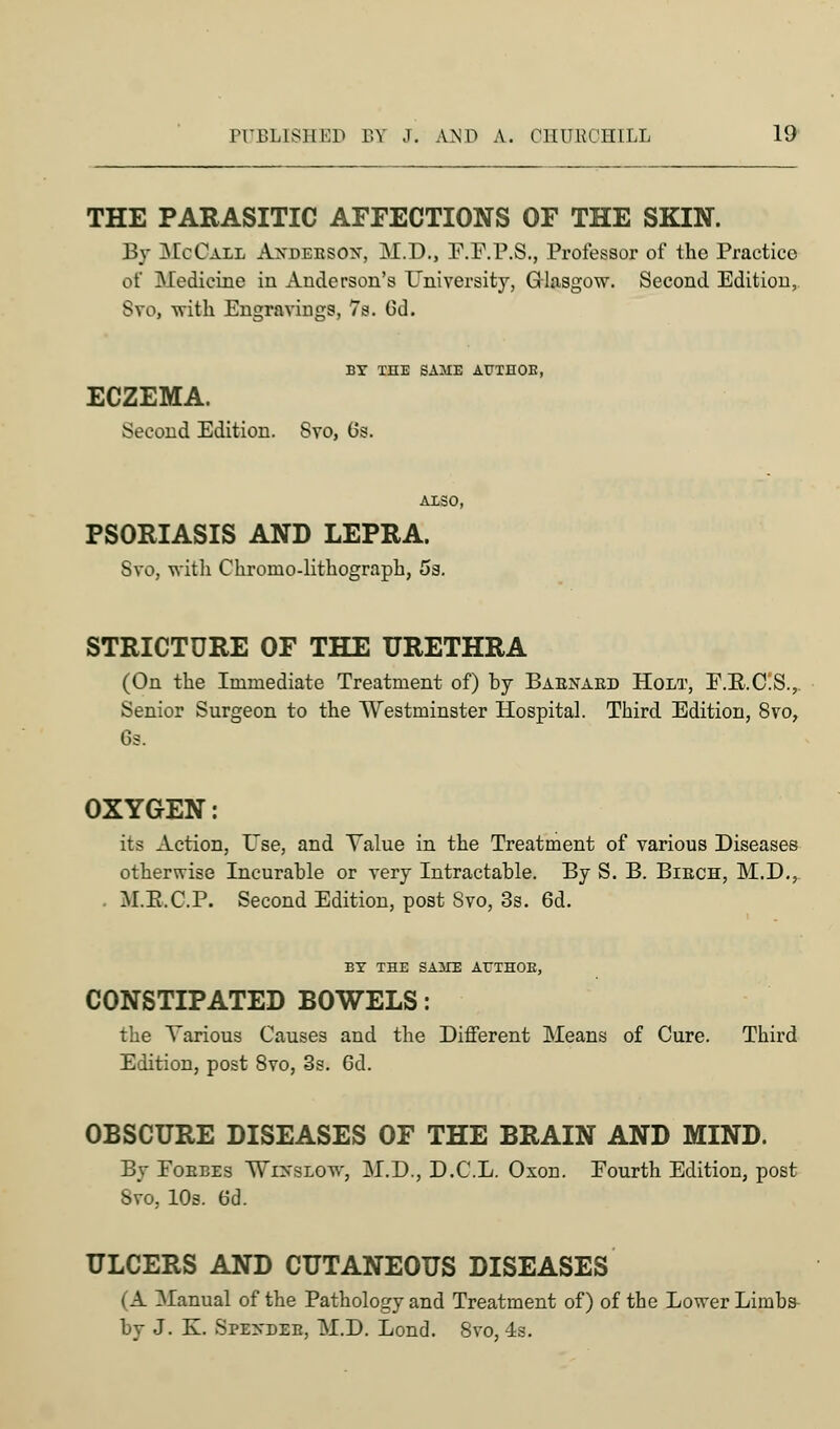 THE PARASITIC AFFECTIONS OF THE SKIN. By McCall Axdeeson, M.D., F.F.P.S., Professor of the Practice of Medicine in Anderson's University, Glasgow. Second Edition, Svo, with Engravings, 7s. Cd. BV THE SA1IE AUTHOB, ECZEMA. Second Edition. Svo, Gs. PSORIASIS AND LEPRA. Svo, witli Chroino-lithograph, 5s. STRICTURE OF THE URETHRA (On the Immediate Treatment of) by Baenaed Holt, F.B.C.S., Senior Surgeon to the Westminster Hospital. Third Edition, Svo, 6s. OXYGEN: its Action, Use, and Value in the Treatment of various Diseases otherwise Incurable or very Intractable. By S. B. Biech, M.D., M.K.C.P. Second Edition, post Svo, 3s. 6d. BY THE SAATE AUTHOE, CONSTIPATED BOWELS: the Various Causes and the Different Means of Cure. Third Edition, post 8vo, 3s. 6d. OBSCURE DISEASES OF THE BRAIN AND MIND. By Fobbes \Vi>-slow, M.D., D.C.L. Oxon. Eourth Edition, post Svo, 10s. 6d. ULCERS AND CUTANEOUS DISEASES i A Afanual of the Pathology and Treatment of) of the Lower Limbs by J. K. Spexdeb, M.D. Lond. 8vo, 4s.