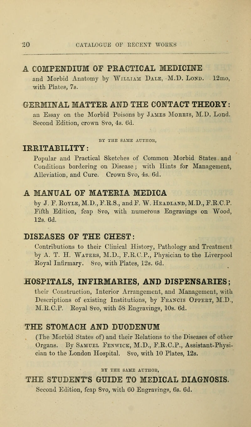 A COMPENDIUM OF PRACTICAL MEDICINE and Morbid Anatomy by William Dale, M.D. Lond. 12mo, with Plates, 7s. GERMINAL MATTER AND THE CONTACT THEORY: an Essay on the Morbid Poisons by James Moebis, M.D. Lond. Second Edition, crown 8vo, 4s. (5d. BY THE SAME AUTHOR, IRRITABILITY: Popular and Practical Sketches of Common Morbid States and Conditions bordering on Disease; with Hints for Management, Alleviation, and Cure. Crown 8vo, 4s. 6d. A MANUAL OF MATERIA MEDICA by J. P. Kotle, M.D., P.E.S., and P. W. Headland, M.D., P.E.C.P. Pifth Edition, fcap 8vo, with numerous Engravings on Wood, 12s. 6d. DISEASES OF THE CHEST: Contributions to their Clinical History, Pathology and Treatment by A. T. H. Watees, M.D., P.E.C.P., Physician to the Liverpool Eoyal Infirmary. 8vo, with Plates, 12s. 6d. HOSPITALS, INFIRMARIES, AND DISPENSARIES; their Construction, Interior Arrangement, and Management, with Descriptions of existing Institutions, by Peancis Oppeet, M.D., M.E.C.P. Eoyal 8vo, with 58 Engravings, 10s. 6d. THE STOMACH AND DUODENUM (The Morbid States of) and their Eelations to the Diseases of other Organs. By Samuel Penwick, M.D., P.E.C.P., Assistant-Physi- cian to the London Hospital. Svo, with 10 Plates, 12s. BY THE SAME AUTHOR, THE STUDENT'S GUIDE TO MEDICAL DIAGNOSIS. Second Edition, fcap 8vo, with GO Engravings, 6s. 6d.