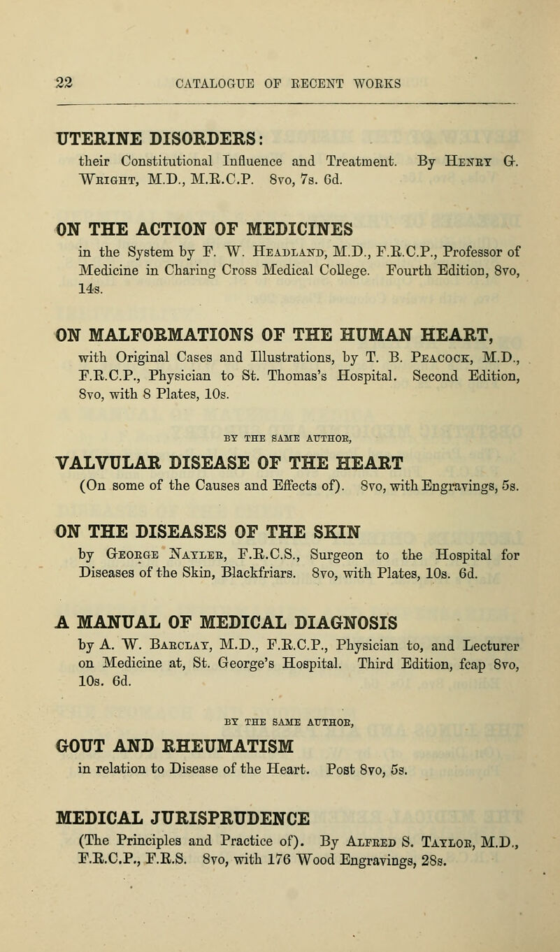 UTERINE DISORDERS: their Constitutional Influence and Treatment. By Henby Gr. Weight, M.D., M.R.C.P. 8vo, 7s. Gd. ON THE ACTION OF MEDICINES in the System by F. W. Headland, M.D., F.K.C.P., Professor of Medicine in Charing Cross Medical College. Fourth Edition, 8vo, 14s. ON MALFORMATIONS OF THE HUMAN HEART, with Original Cases and Illustrations, by T. B. Peacock, M.D., P.E.C.P., Physician to St. Thomas's Hospital. Second Edition, 8vo, with 8 Plates, 10s. BY THE SAME ATTTHOK, VALVULAR DISEASE OF THE HEART (On some of the Causes and Effects of). 8vo, with Engravings, 5s. ON THE DISEASES OF THE SKIN by G-eoege JNayleb, E.E.C.S., Surgeon to the Hospital for Diseases of the Skin, Blackfriars. 8vo, with Plates, 10s. 6d. A MANUAL OF MEDICAL DIAGNOSIS by A. ~W. Baeclay, M.D., F.E.C.P., Physician to, and Lecturer on Medicine at, St. George's Hospital. Third Edition, fcap 8vo, 10s. 6d. BY THE SAME AHTHOE, GOUT AND RHEUMATISM in relation to Disease of the Heart. Post 8vo, 5s. MEDICAL JURISPRUDENCE (The Principles and Practice of). By Alfeed S. Tayloe, M.D., F.R.C.P., F.R.S. 8vo, with 176 Wood Engravings, 28s.