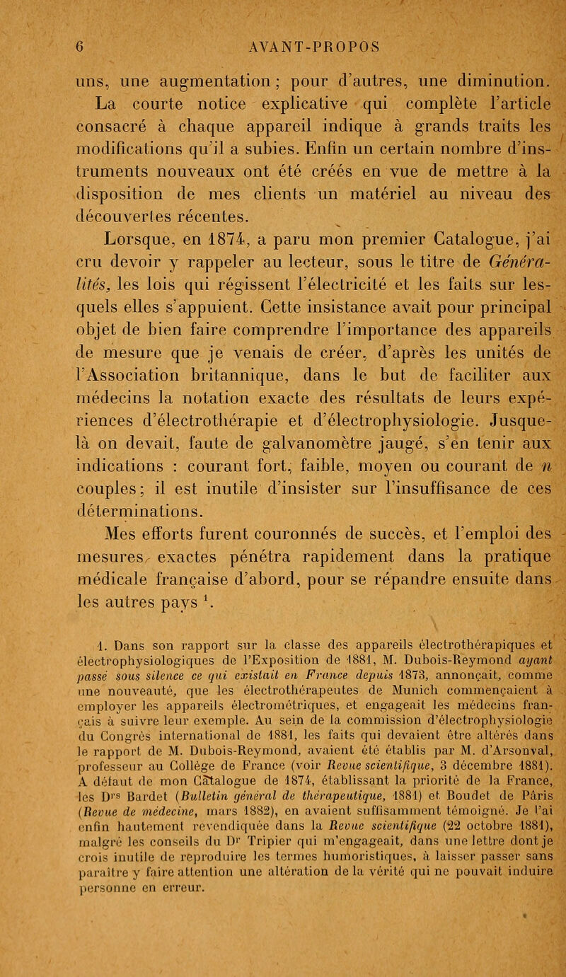 uns, une augmentation ; pour d'autres, une diminution. La courte notice explicative qui complète l'article consacré à chaque appareil indique à grands traits les modifications qu'il a subies. Enfin un certain nombre d'ins- truments nouveaux ont été créés en vue de mettre à la disposition de mes clients un matériel au niveau des découvertes récentes. Lorsque, en 1874, a paru mon premier Catalogue, j'ai cru devoir y rappeler au lecteur, sous le titre de Généra- lités, les lois qui régissent l'électricité et les faits sur les- quels elles s'appuient. Cette insistance avait pour principal objet de bien faire comprendre l'importance des appareils de mesure que je venais de créer, d'après les unités de l'Association britannique, dans le but de faciliter aux médecins la notation exacte des résultats de leurs expé- riences d'électrothérapie et d'électrophysiologie. Jusque- là on devait, faute de galvanomètre jaugé, s'en tenir aux indications : courant fort, faible, moyen ou courant de n couples; il est inutile d'insister sur l'insuffisance de ces déterminations. Mes efforts furent couronnés de succès, et l'emploi des mesures exactes pénétra rapidement dans la pratique médicale française d'abord, pour se répandre ensuite dans les autres pays ^ i. Dans son rapport sur la classe des appareils électrothérapiques et électrophysiologiques de l'Exposition de 1881, M. Diibois-Reymond ayant passé sous silence ce qui existait en France depuis 4873, annonçait, comme une nouveauté, que les électrothérapeutes de Munich commençaient à employer les appareils électrométriquos, et engageait les médecins fran- çais à suivre leur exemple. Au sein de la commission d'électrophysiologie du Congrès international de 1881, les faits qui devaient être altérés dans le rapport de M. Dubois-Reymond, avaient été établis par M. d'Arsonval, professeur au Collège de France (voir Revue scientifique, 3 décembre 4881). A défaut <le mon Catalogue de 1874, établissant la priorité de la France, les Di's Bardet (Bulletin général de thérapeutique, 1881) et Boudet de Paris (Revue de médecine, mars 1882), en avaient suffisamment témoigné. Je l'ai enfin hautement revendiquée dans la Revue scientifique (22 octobre 1881), malgré les conseils du D'' Tripier qui m'engageait, dans une lettre dont je crois inutile de rejjroduire les termes humoristiques, à laisser passer sans paraître y faire attention une altération de la vérité qui ne pouvait induire personne en erreur.