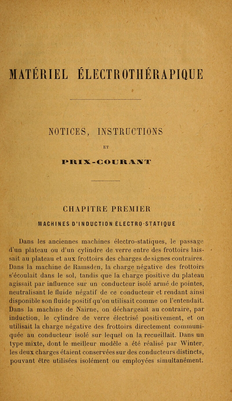 MATÉRIEL ÉLECTROTHÉRAPIQUE NOTICES, INSTRUCTIONS I»RIX-COURA.]XT CHAPITRE PREMIER MACHINES D'INDUCTION ÉLECTRO-STATIQUE Dans les anciennes machines électro-statiques, le passage d'un plateau ou d'un cylindre de verre entre des frottoirs lais- sait au plateau et aux frottoirs des charges désignes contraires. Dans la machine de Ramsden, la charge négative des frottoirs s'écoulait dans le sol, tandis que la charge positive du plateau agissait par influence sur un conducteur isolé armé de pointes, neutralisant le fluide négatif de ce conducteur et rendant ainsi disponible son fluide positif qu'on utilisait comme on l'entendait. Dans la machine de Nairne, on déchargeait au contraire, par induction, le cylindre de verre électrisé positivement, et on utilisait la charge négative des frottoirs directement communi- quée au conducteur isolé sur lequel on la recueillait. Dans un type mixte, dont le meilleur modèle a été réalisé par Winter, les deux charges étaient conservées sur des conducteurs distincts, pouvant être utilisées isolément ou employées simultanément.