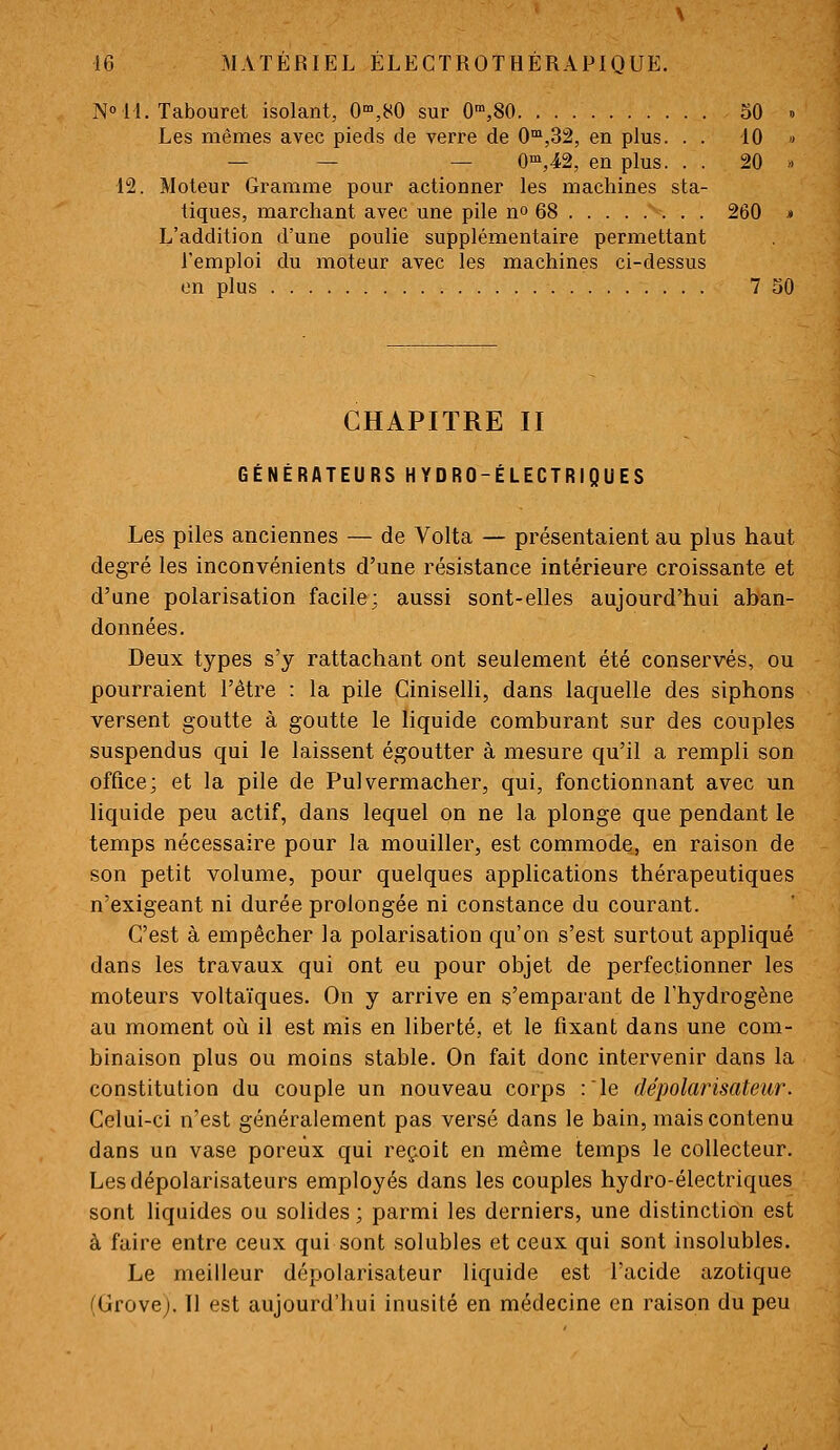 N» 11. Tabouret isolant, 0,80 sur 0™,80 oO » Les mêmes avec pieds de verre de 0,32, en plus. . . 10 » — — — O'^jiâ, en plus. . . 20 « 12. Moteur Gramme pour actionner les machines sta- tiques, marchant avec une pile n» 68 260 * L'addition d'une poulie supplémentaire permettant Temploi du moteur avec les machines ci-dessus on plus 7 30 CHAPITRE II GÉNÉRATEURS HYDRO-ÉLECTRIQUES Les piles anciennes — de Volta — présentaient au plus haut degré les inconvénients d'une résistance intérieure croissante et d'une polarisation facile; aussi sont-elles aujourd'hui aban- données. Deux types s'y rattachant ont seulement été conservés, ou pourraient l'être : la pile Ciniselli, dans laquelle des siphons versent goutte à goutte le liquide comburant sur des couples suspendus qui le laissent égoutter à mesure qu'il a rempli son office; et la pile de Pulvermacher, qui, fonctionnant avec un liquide peu actif, dans lequel on ne la plonge que pendant le temps nécessaire pour la mouiller, est commode, en raison de son petit volume, pour quelques applications thérapeutiques n'exigeant ni durée prolongée ni constance du courant. C'est à empêcher la polarisation qu'on s'est surtout appliqué dans les travaux qui ont eu pour objet de perfectionner les moteurs voltaïques. On y arrive en s'emparant de l'hydrogène au moment où il est mis en liberté, et le fixant dans une com- binaison plus ou moins stable. On fait donc intervenir dans la constitution du couple un nouveau corps :le dépolarisateiir. Celui-ci n'est généralement pas versé dans le bain, mais contenu dans un vase poreux qui reçoit en même temps le collecteur. Lesdépolarisateurs employés dans les couples hydro-électriques sont liquides ou solides ; parmi les derniers, une distinction est à faire entre ceux qui sont solubles et ceux qui sont insolubles. Le meilleur dépolarisateur liquide est l'acide azotique (Grove). 11 est aujourd'hui inusité en médecine en raison du peu