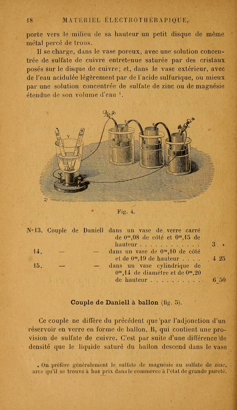 porte vers le milieu de sa hauteur un petit disque de même métal percé de trous. Il se charge, dans le vase poreux, avec une solution concen- trée de sulfate de cuivre entretenue saturée par des cristaux posés sur le disque de cuivre; et, dans le vase extérieur, avec de l'eau acidulée légèrement par de l'acide sulfurique, ou mieux par une solution concentrée de sulfate de zinc ou de magnésie étendue de son volume d'eau \ Fig. 4. N°43. -14. 15. Couple de Daniell dans un vase de verre carré de 0',08 de côté et 0',1S de hauteur — — dans un vase de 0™,10 de côté et de O^jlO de hauteur .... — — dans un vase cylindrique de O'^jU de diamètre et de O^jâO de hauteur 4 23 6 30 Couple de Daniell à ballon (fig. 5). Ce couple ne diffère du précédent que 'par l'adjonction d'un réservoir en verre en forme de ballon, B, qui contient une pro- vision de sulfate de cuivre. C'est par suite d'une différence'de densité que le liquide saturé du ballon descend dans le vase . On préfère généralement le sulfule de magnésie au sulfate de zinc, arce qu'il se trouve à bas prix dans le commerce à l'état de grande pureté.