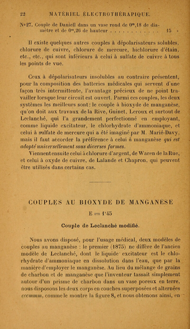 No 27. Couple de Daniell dans un vase rond de O^/IS de dia- mètre et de 0>,26 de hauteur 15 >- Il existe quelques autres couples à dépolarisateurs solubles, chlorure de cuivre, chlorure de mercure, bichlorure d'étain, etc., etc., qui sont inférieurs à celui à sulfate de cuivre à tous les points de vue. Ceux à dépolarisateurs insolubles au contraire présentent, pour la composition des batteries médicales qui servent d'une façon très intermittente, l'avantage précieux de ne point tra- vailler lorsque leur circuit est ouvert. Parmi ces couples, les deux systèmes les meilleurs sont: le couple à bioxyde de manganèse, qu'on doit aux travaux de la Rive, Guinet, Leroux et surtout de Leclanché, qui l'a grandement perfectionné en employant, comme liquide excitateur, le chlorhydrate d'ammoniaque, et celui à sulfate de mercure qui a été imaginé par M. Marié-Davy, mais il faut accorder la préférence à celui à manganèse qui est adopté universellement sous diverses formes. Viennent ensuite celui àchlorure d'argent, de Waren de laRue, et celui à oxyde de cuivre, de Lalande et Chapron, qui peuvent être utilisés dans certains cas. COUPLES AU BIOXYDE DE MANGANÈSE E — 1^45 Couple de Leclanché modifié. Nous avons disposé, pour l'usage médical, deux modèles de couples au manganèse : le premier (1875) ne diffère de l'ancien modèle de Leclanché, dont le liquide excitateur est le chlo- rhydrate d'ammoniaque en dissolution dans l'eau, que par la manière d'employer le manganèse. Au lieu du mélange de grains de charbon et de manganèse que l'inventeur tassait simplement autour d'un prisme de charbon dans un vase poreux en terre, nous disposons les deux corps en couches superposées et alternées cccmmni, comme le montre la figure 8, et nous obtenons ainsi, en