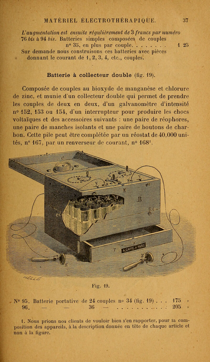 L'augmentation est ensuite régxilièrement de 3 francs par numéro 76 bis à 94 bis. Batteries simples composées de couples n° 35, en plus par couple 1 25 Sur demande nous construisons ces batteries avec pièces donnant le courant de 1,2, 3, 4, etc., couples. Batterie à collecteur double (fig. 19). Composée de couples au bioxyde de manganèse et chlorure de zinc, et munie dun collecteur double qui permet de prendre les couples de deux en deux, d'un galvanomètre d'intensité no 152, 153 ou 154, d'un interrupteur pour produire les chocs voltaïques et des accessoires suivants : une paire de réophores, une paire de manches isolants et une paire de boutons de char- bon. Cette pile peut être complétée par un réostat de 40,000 uni- tés, n° 167, par un renverseur de courant, n 168'. ^'-^^A^ Fig. 19. N 95. Batterie portative de 24 couples no 34 (fig. 19) . . . 175 » 96. — — 36 — 205 » 1. Nous prions nos clients de vouloir bien s'en rapporter, pour la com- position des appareils, à la description donnée en tête de chaque article et non à la figure.