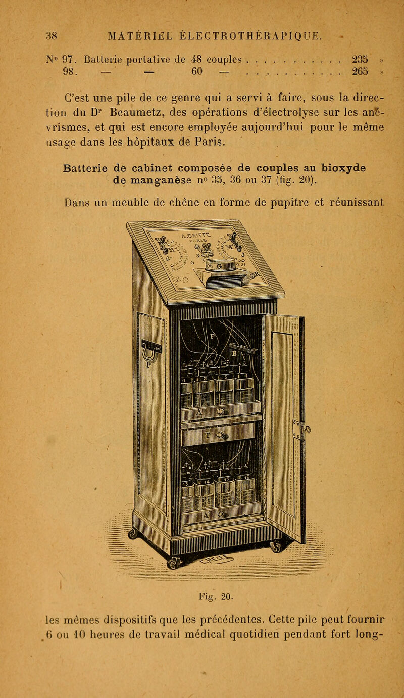 N» 97. Ratterie portative de 48 couples 235 98. — — 60 — . . 265 C'est une pile de ce genre qui a servi à faire, sous la direc- tion du D Beaumetz, des opérations d'électrolyse sur les anti- vrismes, et qui est encore employée aujourd'hui pour le même usage dans les hôpitaux de Paris. Batterie dé cabinet composée de couples au bioxyde de manganèse no 35, 36 ou 37 (flg. 20). Dans un meuble de chêne en forme de pupitre et réunissant Fia'. 20. les mômes dispositifs que les précédentes. Cette pile peut fournir ,6 ou 10 heures de travail médical quotidien pendant fort long-