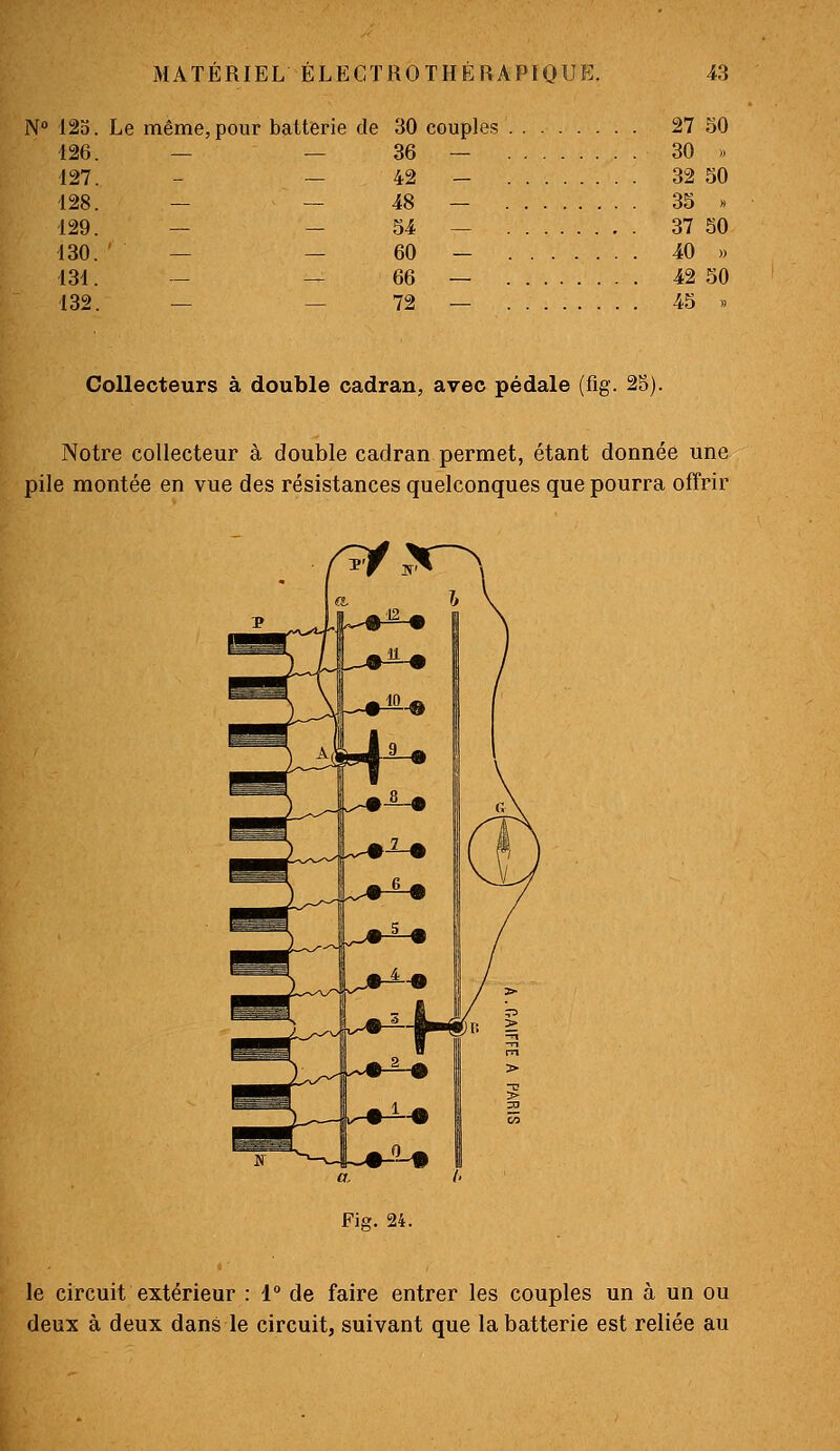 N 125. Le même, pour batterie de 30 couples 27 50 426. — — 36 — 30 .. 127. - — 42 - 32 50 128. — — 48 — 35 » 129. — — 54 — 37 50 130. ' — — 60 — 40 » 131. — — 66 — 42 50 132. — — 72 — 45 » Collecteurs à double cadran, avec pédale (fig. 25). Notre collecteur à double cadran permet, étant donnée une pile montée en vue des résistances quelconques que pourra offrir Fig. 24. le circuit extérieur : 1° de faire entrer les couples un à un ou deux à deux dans le circuit, suivant que la batterie est reliée au