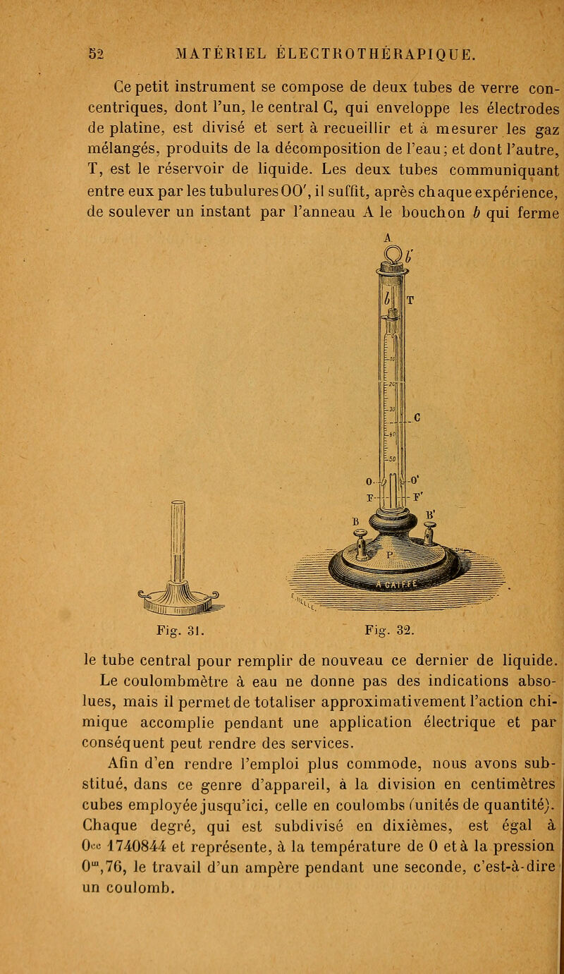 Ce petit instrument se compose de deux tubes de verre con- centriques, dont l'un, le central G, qui enveloppe les électrodes de platine, est divisé et sert à recueillir et à mesurer les gaz mélangés, produits de la décomposition de l'eau; et dont l'autre, T, est le réservoir de liquide. Les deux tubes communiquant entre eux par les tubulures 00', il suffit, après chaque expérience, de soulever un instant par l'anneau A le bouchon b qui ferme Fig. 31. Fig. 32. le tube central pour remplir de nouveau ce dernier de liquide. Le coulombmètre à eau ne donne pas des indications abso- lues, mais il permet de totaliser approximativement l'action chi- mique accomplie pendant une application électrique et par conséquent peut rendre des services. | Afin d'en rendre l'emploi plus commode, nous avons sub-' stitué, dans ce genre d'appareil, à la division en centimètres cubes employée jusqu'ici, celle en coulombs ^unités de quantité). Chaque degré, qui est subdivisé en dixièmes, est égal à 0«;« 1740844 et représente, à la température de 0 et à la pression 0',76, le travail d'un ampère pendant une seconde, c'est-à-dire un coulomb.