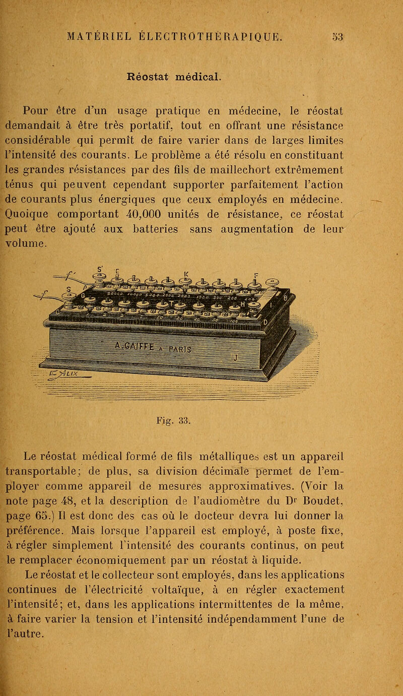 Réostat médical. Pour être d'un usage pratique en médecine, le réostat demandait à être très portatif, tout en offrant une résistance considérable qui permît de faire varier dans de larges limites l'intensité des courants. Le problème a été résolu en constituant les grandes résistances par des fils de maillechort extrêmement ténus qui peuvent cependant supporter parfaitement l'action de courants plus énergiques que ceux employés en médecine. Quoique comportant 40,000 unités de résistance^ ce réostat peut être ajouté aux batteries sans augmentation de leur volume. Fifif. 33. Le réostat médical formé de fils métalliques est un appareil transportable; de plus, sa division décimale permet de l'em- ployer comme appareil de mesures approximatives. (Voir la note page 48, et la description de l'audiomètre du Dr Boudet, page 65.) Il est donc des cas où le docteur devra lui donner la préférence. Mais lorsque l'appareil est employé, à poste fixe, à régler simplement l'intensité des courants continus, on peut le remplacer économiquement par un réostat à liquide. Le réostat et le collecteur sont employés, dans les applications continues de l'électricité voltaïque, à en régler exactement l'intensité; et, dans les applications intermittentes de la même, à faire varier la tension et l'intensité indépendamment l'une de l'autre.