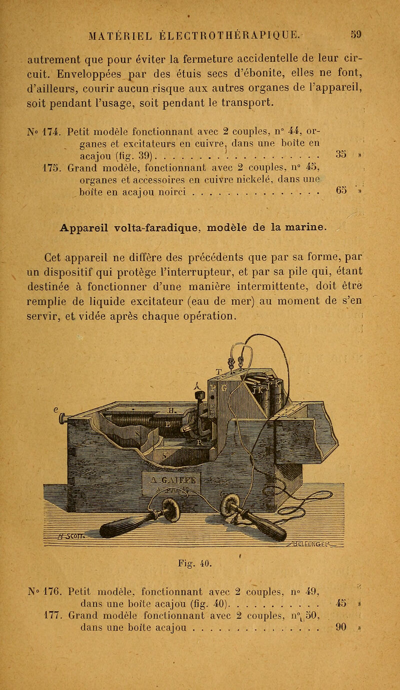 autrement que pour éviter la fermeture accidentelle de leur cir- cuit. Enveloppées par des étuis secs d'ébonite, elles ne font, d'ailleurs, courir aucun risque aux autres organes de l'appareil, soit pendant l'usage, soit pendant le transport. N» 174. Petit modèle fonctionnant avec 2 couples, n 44, or- ganes et excitateurs en cuivre, clans une boite en acajou (fig. 39) 35 » 175. Grand modèle, fonctionnant avec 2 couples, n» 45, organes et accessoires en cuivre nickelé, dans une boîte en acaj ou noirci 65 » Appareil volta-faradique, modèle de la marine. Cet appareil ne diffère des précédents que par sa forme, par un dispositif qui protège l'interrupteur, et par sa pile qui, étant destinée à fonctionner d'une manière intermittente, doit être remplie de liquide excitateur (eau de mer) au moment de s'en servir, et vidée après chaque opération. > Fig. 40. N° 176. Petit modèle, fonctionnant avec 2 couples, n» 49, dans une boîte acajou (fig. 40) 45 >( 177. Grand modèle fonctionnant avec 2 couples, n\|50, dans une boîte acajou 90 »